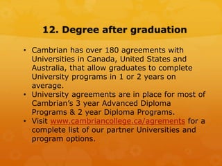 12. Degree after graduation
• Cambrian has over 180 agreements with
Universities in Canada, United States and
Australia, that allow graduates to complete
University programs in 1 or 2 years on
average.
• University agreements are in place for most of
Cambrian’s 3 year Advanced Diploma
Programs & 2 year Diploma Programs.
• Visit www.cambriancollege.ca/agrements for a
complete list of our partner Universities and
program options.
 