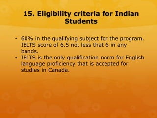 15. Eligibility criteria for Indian
Students
• 60% in the qualifying subject for the program.
IELTS score of 6.5 not less that 6 in any
bands.
• IELTS is the only qualification norm for English
language proficiency that is accepted for
studies in Canada.
 