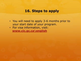 16. Steps to apply
• You will need to apply 3-6 months prior to
your start date of your program.
• For visa information, visit:
www.cic.gc.caenglish
 