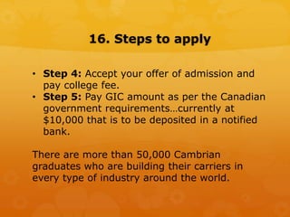 16. Steps to apply
• Step 4: Accept your offer of admission and
pay college fee.
• Step 5: Pay GIC amount as per the Canadian
government requirements…currently at
$10,000 that is to be deposited in a notified
bank.
There are more than 50,000 Cambrian
graduates who are building their carriers in
every type of industry around the world.
 