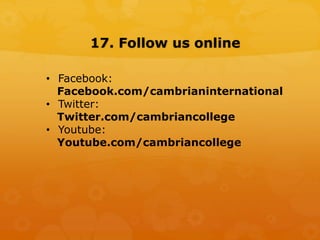 17. Follow us online
• Facebook:
Facebook.com/cambrianinternational
• Twitter:
Twitter.com/cambriancollege
• Youtube:
Youtube.com/cambriancollege
 