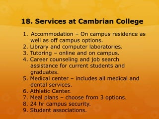 18. Services at Cambrian College
1. Accommodation – On campus residence as
well as off campus options.
2. Library and computer laboratories.
3. Tutoring – online and on campus.
4. Career counseling and job search
assistance for current students and
graduates.
5. Medical center – includes all medical and
dental services.
6. Athletic Center.
7. Meal plans – choose from 3 options.
8. 24 hr campus security.
9. Student associations.
 