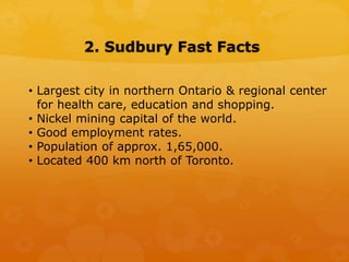 2. Sudbury Fast Facts
• Largest city in northern Ontario & regional center
for health care, education and shopping.
• Nickel mining capital of the world.
• Good employment rates.
• Population of approx. 1,65,000.
• Located 400 km north of Toronto.
 