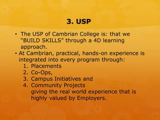 3. USP
• The USP of Cambrian College is: that we
“BUILD SKILLS” through a 4D learning
approach.
• At Cambrian, practical, hands-on experience is
integrated into every program through:
1. Placements
2. Co-Ops,
3. Campus Initiatives and
4. Community Projects
giving the real world experience that is
highly valued by Employers.
 