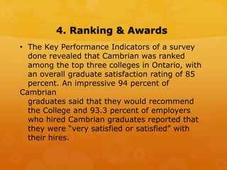 4. Ranking & Awards
• The Key Performance Indicators of a survey
done revealed that Cambrian was ranked
among the top three colleges in Ontario, with
an overall graduate satisfaction rating of 85
percent. An impressive 94 percent of
Cambrian
graduates said that they would recommend
the College and 93.3 percent of employers
who hired Cambrian graduates reported that
they were “very satisfied or satisfied” with
their hires.
 