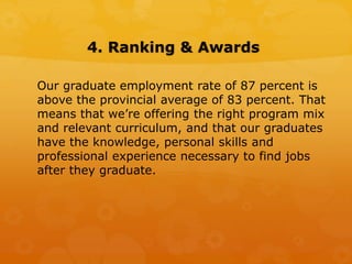 4. Ranking & Awards
Our graduate employment rate of 87 percent is
above the provincial average of 83 percent. That
means that we’re offering the right program mix
and relevant curriculum, and that our graduates
have the knowledge, personal skills and
professional experience necessary to find jobs
after they graduate.
 