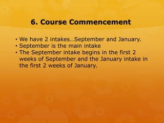 6. Course Commencement
• We have 2 intakes…September and January.
• September is the main intake
• The September intake begins in the first 2
weeks of September and the January intake in
the first 2 weeks of January.
 