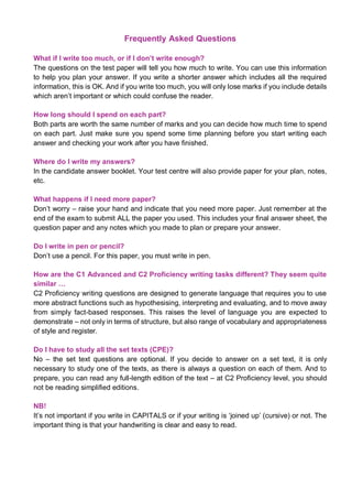 Frequently Asked Questions
What if I write too much, or if I don’t write enough?
The questions on the test paper will tell you how much to write. You can use this information
to help you plan your answer. If you write a shorter answer which includes all the required
information, this is OK. And if you write too much, you will only lose marks if you include details
which aren’t important or which could confuse the reader.
How long should I spend on each part?
Both parts are worth the same number of marks and you can decide how much time to spend
on each part. Just make sure you spend some time planning before you start writing each
answer and checking your work after you have finished.
Where do I write my answers?
In the candidate answer booklet. Your test centre will also provide paper for your plan, notes,
etc.
What happens if I need more paper?
Don’t worry – raise your hand and indicate that you need more paper. Just remember at the
end of the exam to submit ALL the paper you used. This includes your final answer sheet, the
question paper and any notes which you made to plan or prepare your answer.
Do I write in pen or pencil?
Don’t use a pencil. For this paper, you must write in pen.
How are the C1 Advanced and C2 Proficiency writing tasks different? They seem quite
similar …
C2 Proficiency writing questions are designed to generate language that requires you to use
more abstract functions such as hypothesising, interpreting and evaluating, and to move away
from simply fact-based responses. This raises the level of language you are expected to
demonstrate – not only in terms of structure, but also range of vocabulary and appropriateness
of style and register.
Do I have to study all the set texts (CPE)?
No – the set text questions are optional. If you decide to answer on a set text, it is only
necessary to study one of the texts, as there is always a question on each of them. And to
prepare, you can read any full-length edition of the text – at C2 Proficiency level, you should
not be reading simplified editions.
NB!
It’s not important if you write in CAPITALS or if your writing is ‘joined up’ (cursive) or not. The
important thing is that your handwriting is clear and easy to read.
 