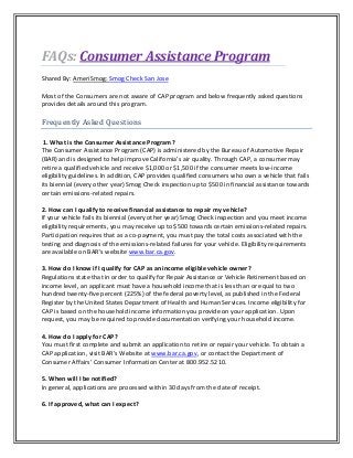 Consumer Assistance ProgramFAQs:
Shared By: AmeriSmog: Smog Check San Jose
Most of the Consumers are not aware of CAP program and below frequently asked questions
provides details around this program.
Frequently Asked Questions
1. What is the Consumer Assistance Program?
The Consumer Assistance Program (CAP) is administered by the Bureau of Automotive Repair
(BAR) and is designed to help improve California’s air quality. Through CAP, a consumer may
retire a qualified vehicle and receive $1,000 or $1,500 if the consumer meets low-income
eligibility guidelines. In addition, CAP provides qualified consumers who own a vehicle that fails
its biennial (every other year) Smog Check inspection up to $500 in financial assistance towards
certain emissions-related repairs.
2. How can I qualify to receive financial assistance to repair my vehicle?
If your vehicle fails its biennial (every other year) Smog Check inspection and you meet income
eligibility requirements, you may receive up to $500 towards certain emissions-related repairs.
Participation requires that as a co-payment, you must pay the total costs associated with the
testing and diagnosis of the emissions-related failures for your vehicle. Eligibility requirements
are available on BAR’s website www.bar.ca.gov.
3. How do I know if I qualify for CAP as an income eligible vehicle owner?
Regulations state that in order to qualify for Repair Assistance or Vehicle Retirement based on
income level, an applicant must have a household income that is less than or equal to two
hundred twenty-five percent (225%) of the federal poverty level, as published in the Federal
Register by the United States Department of Health and Human Services. Income eligibility for
CAP is based on the household income information you provide on your application. Upon
request, you may be required to provide documentation verifying your household income.
4. How do I apply for CAP?
You must first complete and submit an application to retire or repair your vehicle. To obtain a
CAP application, visit BAR’s Website at www.bar.ca.gov, or contact the Department of
Consumer Affairs’ Consumer Information Center at 800.952.5210.
5. When will I be notified?
In general, applications are processed within 30 days from the date of receipt.
6. If approved, what can I expect?
 