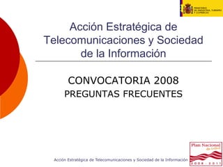 Acción Estratégica de
Telecomunicaciones y Sociedad
       de la Información

        CONVOCATORIA 2008
      PREGUNTAS FRECUENTES




 Acción Estratégica de Telecomunicaciones y Sociedad de la Información
 