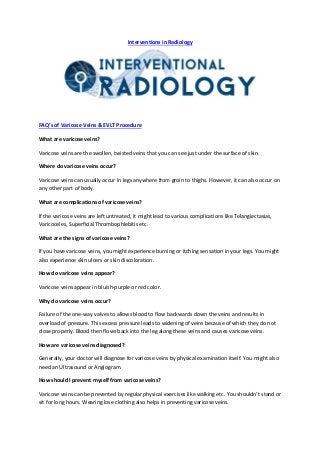 Interventions in Radiology
FAQ’s of Varicose Veins & EVLT Procedure
What are varicose veins?
Varicose veins are the swollen, twisted veins that you can see just under the surface of skin.
Where do varicose veins occur?
Varicose veins can usually occur in legs anywhere from groin to thighs. However, it can also occur on
any other part of body.
What are complications of varicose veins?
If the varicose veins are left untreated, it might lead to various complications like Telangiectasias,
Varicoceles, Superficial Thrombophlebitis etc.
What are the signs of varicose veins?
If you have varicose veins, you might experience burning or itching sensation in your legs. You might
also experience skin ulcers or skin discoloration.
How do varicose veins appear?
Varicose veins appear in bluish-purple or red color.
Why do varicose veins occur?
Failure of the one-way valves to allows blood to flow backwards down the veins and results in
overload of pressure. This excess pressure leads to widening of veins because of which they do not
close properly. Blood then flows back into the leg along these veins and causes varicose veins.
How are varicose veins diagnosed?
Generally, your doctor will diagnose for varicose veins by physical examination itself. You might also
need an Ultrasound or Angiogram.
How should I prevent myself from varicose veins?
Varicose veins can be prevented by regular physical exercises like walking etc. You shouldn’t stand or
sit for long hours. Wearing lose clothing also helps in preventing varicose veins.
 