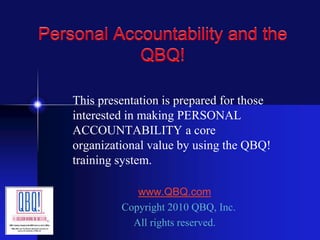 Personal Accountability and the
QBQ!
This presentation is prepared for those
interested in making PERSONAL
ACCOUNTABILITY a core
organizational value by using the QBQ!
training system.
www.QBQ.com
Copyright 2010 QBQ, Inc.
All rights reserved.
 