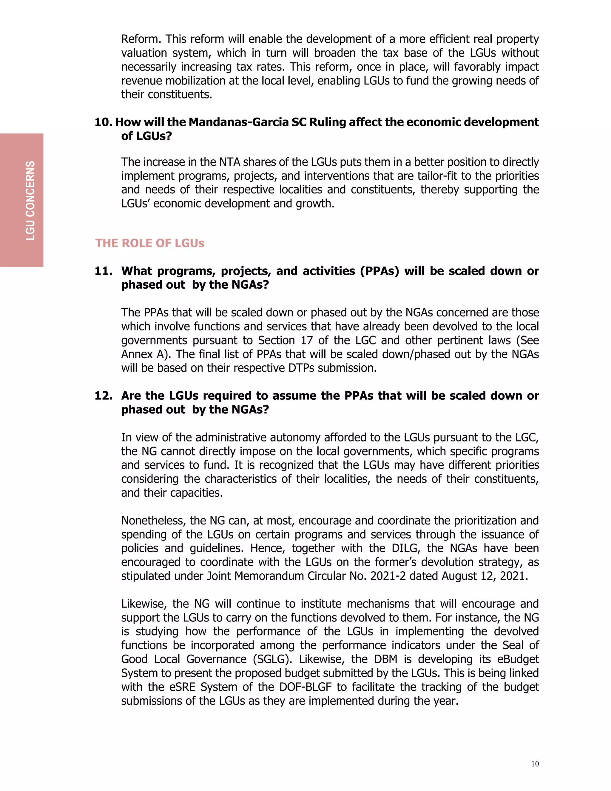 10
Reform. This reform will enable the development of a more efficient real property
valuation system, which in turn will broaden the tax base of the LGUs without
necessarily increasing tax rates. This reform, once in place, will favorably impact
revenue mobilization at the local level, enabling LGUs to fund the growing needs of
their constituents.
10. How will the Mandanas-Garcia SC Ruling affect the economic development
of LGUs?
The increase in the NTA shares of the LGUs puts them in a better position to directly
implement programs, projects, and interventions that are tailor-fit to the priorities
and needs of their respective localities and constituents, thereby supporting the
LGUs’ economic development and growth.
THE ROLE OF LGUs
11. What programs, projects, and activities (PPAs) will be scaled down or
phased out by the NGAs?
The PPAs that will be scaled down or phased out by the NGAs concerned are those
which involve functions and services that have already been devolved to the local
governments pursuant to Section 17 of the LGC and other pertinent laws (See
Annex A). The final list of PPAs that will be scaled down/phased out by the NGAs
will be based on their respective DTPs submission.
12. Are the LGUs required to assume the PPAs that will be scaled down or
phased out by the NGAs?
In view of the administrative autonomy afforded to the LGUs pursuant to the LGC,
the NG cannot directly impose on the local governments, which specific programs
and services to fund. It is recognized that the LGUs may have different priorities
considering the characteristics of their localities, the needs of their constituents,
and their capacities.
Nonetheless, the NG can, at most, encourage and coordinate the prioritization and
spending of the LGUs on certain programs and services through the issuance of
policies and guidelines. Hence, together with the DILG, the NGAs have been
encouraged to coordinate with the LGUs on the former’s devolution strategy, as
stipulated under Joint Memorandum Circular No. 2021-2 dated August 12, 2021.
Likewise, the NG will continue to institute mechanisms that will encourage and
support the LGUs to carry on the functions devolved to them. For instance, the NG
is studying how the performance of the LGUs in implementing the devolved
functions be incorporated among the performance indicators under the Seal of
Good Local Governance (SGLG). Likewise, the DBM is developing its eBudget
System to present the proposed budget submitted by the LGUs. This is being linked
with the eSRE System of the DOF-BLGF to facilitate the tracking of the budget
submissions of the LGUs as they are implemented during the year.
LGU
CONCERNS
 