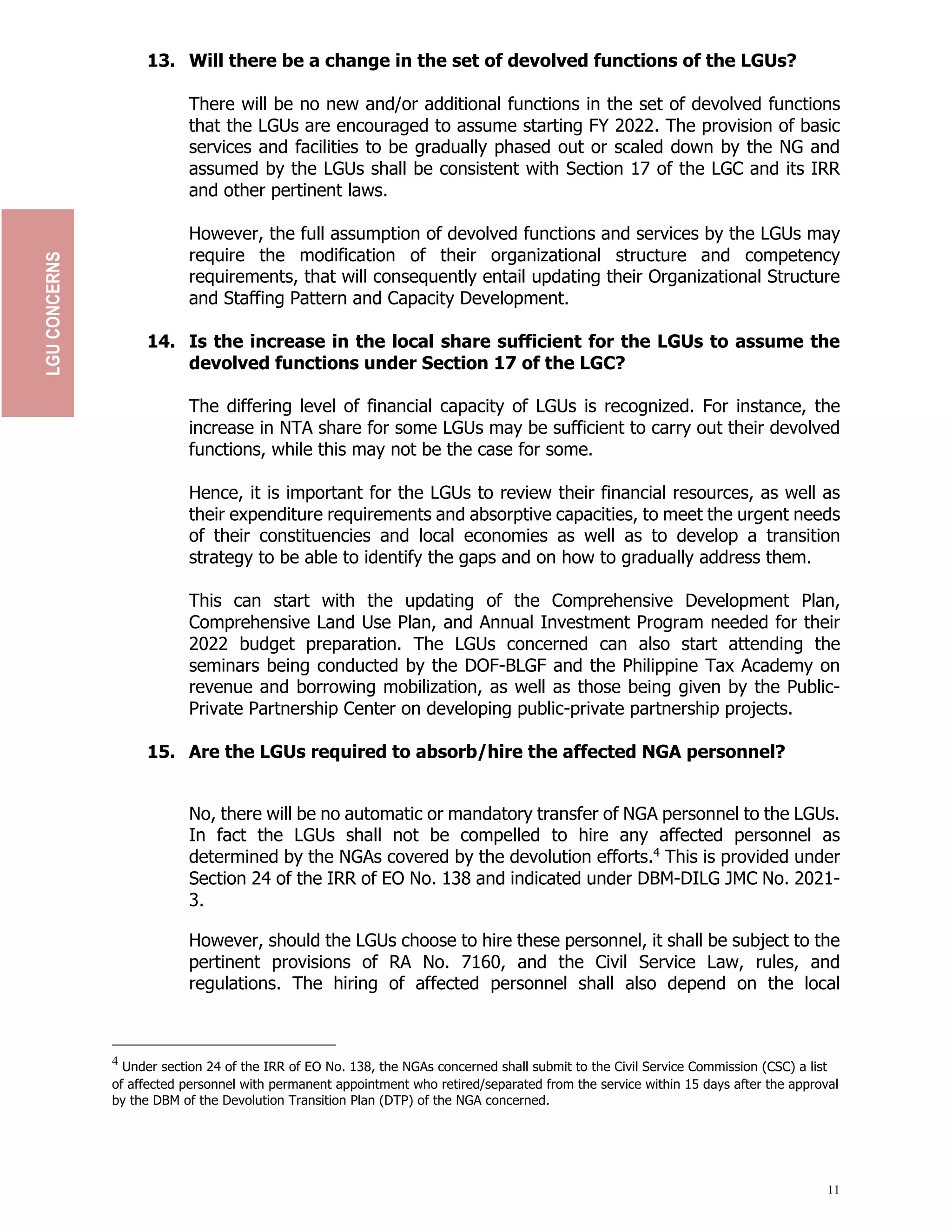 11
13. Will there be a change in the set of devolved functions of the LGUs?
There will be no new and/or additional functions in the set of devolved functions
that the LGUs are encouraged to assume starting FY 2022. The provision of basic
services and facilities to be gradually phased out or scaled down by the NG and
assumed by the LGUs shall be consistent with Section 17 of the LGC and its IRR
and other pertinent laws.
However, the full assumption of devolved functions and services by the LGUs may
require the modification of their organizational structure and competency
requirements, that will consequently entail updating their Organizational Structure
and Staffing Pattern and Capacity Development.
14. Is the increase in the local share sufficient for the LGUs to assume the
devolved functions under Section 17 of the LGC?
The differing level of financial capacity of LGUs is recognized. For instance, the
increase in NTA share for some LGUs may be sufficient to carry out their devolved
functions, while this may not be the case for some.
Hence, it is important for the LGUs to review their financial resources, as well as
their expenditure requirements and absorptive capacities, to meet the urgent needs
of their constituencies and local economies as well as to develop a transition
strategy to be able to identify the gaps and on how to gradually address them.
This can start with the updating of the Comprehensive Development Plan,
Comprehensive Land Use Plan, and Annual Investment Program needed for their
2022 budget preparation. The LGUs concerned can also start attending the
seminars being conducted by the DOF-BLGF and the Philippine Tax Academy on
revenue and borrowing mobilization, as well as those being given by the Public-
Private Partnership Center on developing public-private partnership projects.
15. Are the LGUs required to absorb/hire the affected NGA personnel?
No, there will be no automatic or mandatory transfer of NGA personnel to the LGUs.
In fact the LGUs shall not be compelled to hire any affected personnel as
determined by the NGAs covered by the devolution efforts.4
This is provided under
Section 24 of the IRR of EO No. 138 and indicated under DBM-DILG JMC No. 2021-
3.
However, should the LGUs choose to hire these personnel, it shall be subject to the
pertinent provisions of RA No. 7160, and the Civil Service Law, rules, and
regulations. The hiring of affected personnel shall also depend on the local
4
Under section 24 of the IRR of EO No. 138, the NGAs concerned shall submit to the Civil Service Commission (CSC) a list
of affected personnel with permanent appointment who retired/separated from the service within 15 days after the approval
by the DBM of the Devolution Transition Plan (DTP) of the NGA concerned.
LGU
CONCERNS
 