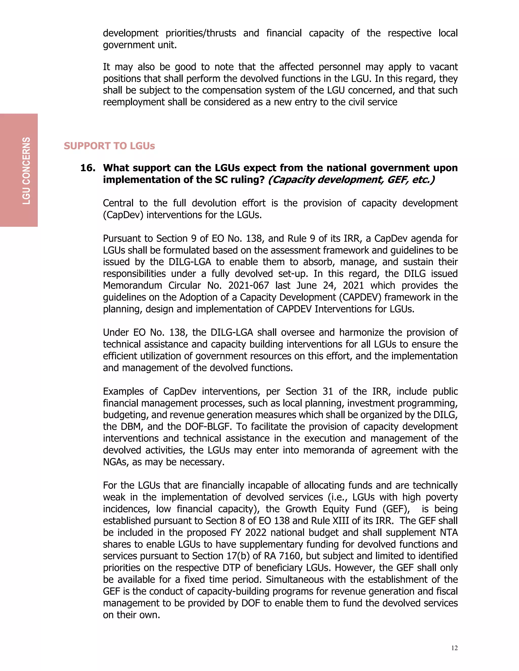 12
development priorities/thrusts and financial capacity of the respective local
government unit.
It may also be good to note that the affected personnel may apply to vacant
positions that shall perform the devolved functions in the LGU. In this regard, they
shall be subject to the compensation system of the LGU concerned, and that such
reemployment shall be considered as a new entry to the civil service
SUPPORT TO LGUs
16. What support can the LGUs expect from the national government upon
implementation of the SC ruling? (Capacity development, GEF, etc.)
Central to the full devolution effort is the provision of capacity development
(CapDev) interventions for the LGUs.
Pursuant to Section 9 of EO No. 138, and Rule 9 of its IRR, a CapDev agenda for
LGUs shall be formulated based on the assessment framework and guidelines to be
issued by the DILG-LGA to enable them to absorb, manage, and sustain their
responsibilities under a fully devolved set-up. In this regard, the DILG issued
Memorandum Circular No. 2021-067 last June 24, 2021 which provides the
guidelines on the Adoption of a Capacity Development (CAPDEV) framework in the
planning, design and implementation of CAPDEV Interventions for LGUs.
Under EO No. 138, the DILG-LGA shall oversee and harmonize the provision of
technical assistance and capacity building interventions for all LGUs to ensure the
efficient utilization of government resources on this effort, and the implementation
and management of the devolved functions.
Examples of CapDev interventions, per Section 31 of the IRR, include public
financial management processes, such as local planning, investment programming,
budgeting, and revenue generation measures which shall be organized by the DILG,
the DBM, and the DOF-BLGF. To facilitate the provision of capacity development
interventions and technical assistance in the execution and management of the
devolved activities, the LGUs may enter into memoranda of agreement with the
NGAs, as may be necessary.
For the LGUs that are financially incapable of allocating funds and are technically
weak in the implementation of devolved services (i.e., LGUs with high poverty
incidences, low financial capacity), the Growth Equity Fund (GEF), is being
established pursuant to Section 8 of EO 138 and Rule XIII of its IRR. The GEF shall
be included in the proposed FY 2022 national budget and shall supplement NTA
shares to enable LGUs to have supplementary funding for devolved functions and
services pursuant to Section 17(b) of RA 7160, but subject and limited to identified
priorities on the respective DTP of beneficiary LGUs. However, the GEF shall only
be available for a fixed time period. Simultaneous with the establishment of the
GEF is the conduct of capacity-building programs for revenue generation and fiscal
management to be provided by DOF to enable them to fund the devolved services
on their own.
LGU
CONCERNS
 