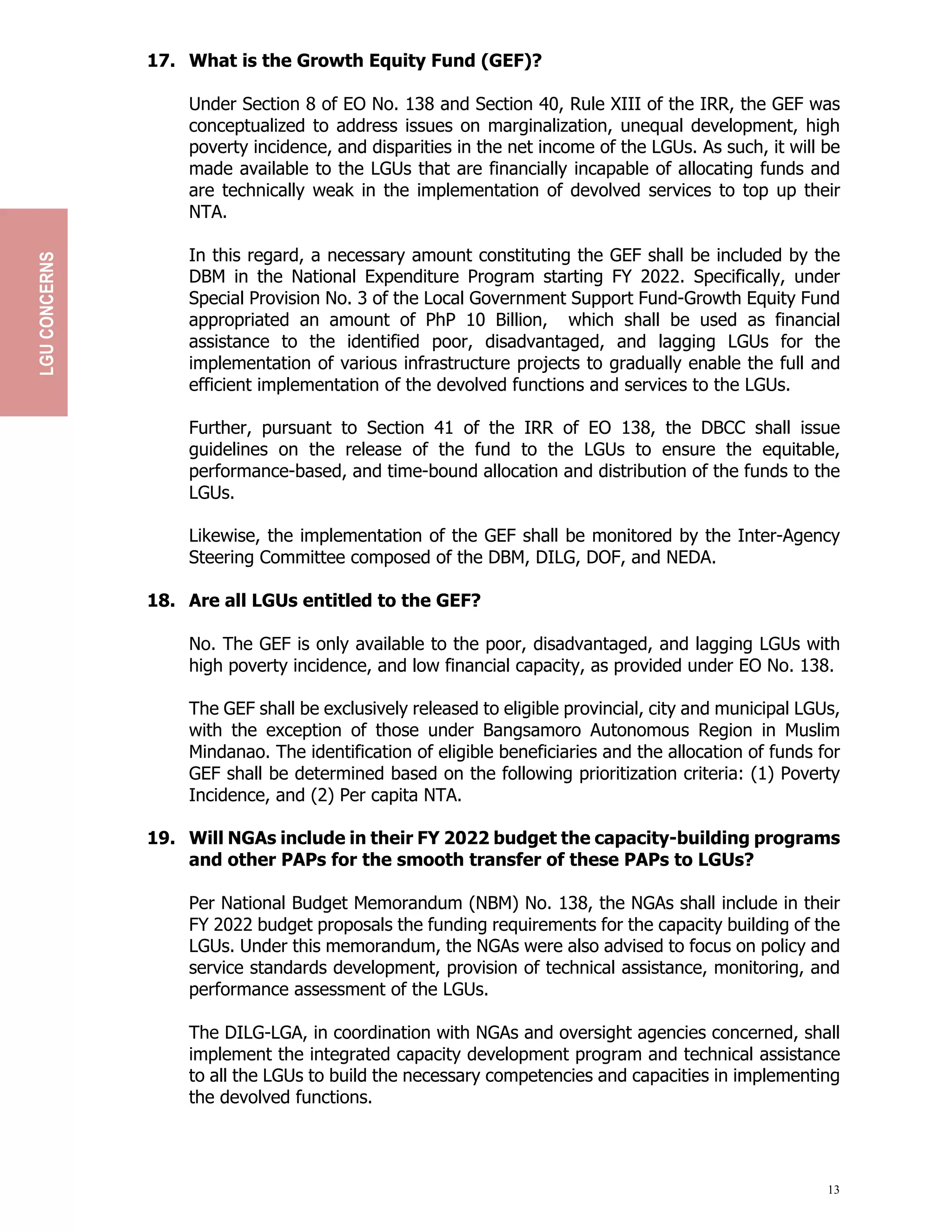 13
17. What is the Growth Equity Fund (GEF)?
Under Section 8 of EO No. 138 and Section 40, Rule XIII of the IRR, the GEF was
conceptualized to address issues on marginalization, unequal development, high
poverty incidence, and disparities in the net income of the LGUs. As such, it will be
made available to the LGUs that are financially incapable of allocating funds and
are technically weak in the implementation of devolved services to top up their
NTA.
In this regard, a necessary amount constituting the GEF shall be included by the
DBM in the National Expenditure Program starting FY 2022. Specifically, under
Special Provision No. 3 of the Local Government Support Fund-Growth Equity Fund
appropriated an amount of PhP 10 Billion, which shall be used as financial
assistance to the identified poor, disadvantaged, and lagging LGUs for the
implementation of various infrastructure projects to gradually enable the full and
efficient implementation of the devolved functions and services to the LGUs.
Further, pursuant to Section 41 of the IRR of EO 138, the DBCC shall issue
guidelines on the release of the fund to the LGUs to ensure the equitable,
performance-based, and time-bound allocation and distribution of the funds to the
LGUs.
Likewise, the implementation of the GEF shall be monitored by the Inter-Agency
Steering Committee composed of the DBM, DILG, DOF, and NEDA.
18. Are all LGUs entitled to the GEF?
No. The GEF is only available to the poor, disadvantaged, and lagging LGUs with
high poverty incidence, and low financial capacity, as provided under EO No. 138.
The GEF shall be exclusively released to eligible provincial, city and municipal LGUs,
with the exception of those under Bangsamoro Autonomous Region in Muslim
Mindanao. The identification of eligible beneficiaries and the allocation of funds for
GEF shall be determined based on the following prioritization criteria: (1) Poverty
Incidence, and (2) Per capita NTA.
19. Will NGAs include in their FY 2022 budget the capacity-building programs
and other PAPs for the smooth transfer of these PAPs to LGUs?
Per National Budget Memorandum (NBM) No. 138, the NGAs shall include in their
FY 2022 budget proposals the funding requirements for the capacity building of the
LGUs. Under this memorandum, the NGAs were also advised to focus on policy and
service standards development, provision of technical assistance, monitoring, and
performance assessment of the LGUs.
The DILG-LGA, in coordination with NGAs and oversight agencies concerned, shall
implement the integrated capacity development program and technical assistance
to all the LGUs to build the necessary competencies and capacities in implementing
the devolved functions.
LGU
CONCERNS
 