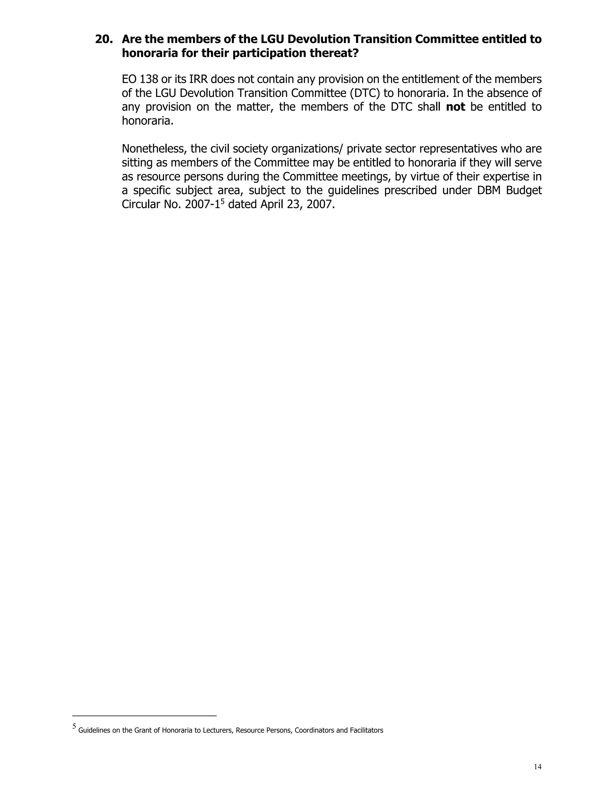 14
20. Are the members of the LGU Devolution Transition Committee entitled to
honoraria for their participation thereat?
EO 138 or its IRR does not contain any provision on the entitlement of the members
of the LGU Devolution Transition Committee (DTC) to honoraria. In the absence of
any provision on the matter, the members of the DTC shall not be entitled to
honoraria.
Nonetheless, the civil society organizations/ private sector representatives who are
sitting as members of the Committee may be entitled to honoraria if they will serve
as resource persons during the Committee meetings, by virtue of their expertise in
a specific subject area, subject to the guidelines prescribed under DBM Budget
Circular No. 2007-15
dated April 23, 2007.
5
Guidelines on the Grant of Honoraria to Lecturers, Resource Persons, Coordinators and Facilitators
 