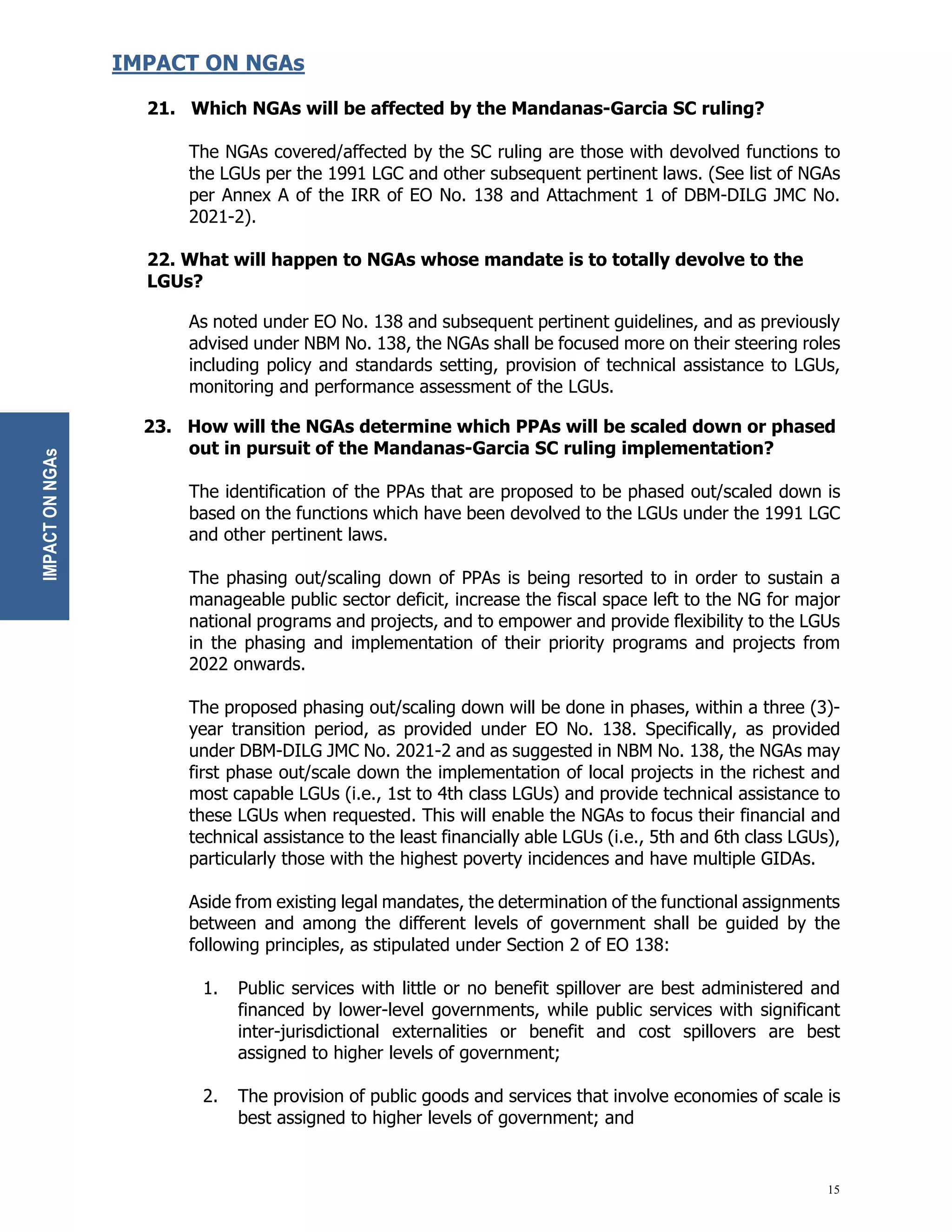 15
IMPACT ON NGAs
21. Which NGAs will be affected by the Mandanas-Garcia SC ruling?
The NGAs covered/affected by the SC ruling are those with devolved functions to
the LGUs per the 1991 LGC and other subsequent pertinent laws. (See list of NGAs
per Annex A of the IRR of EO No. 138 and Attachment 1 of DBM-DILG JMC No.
2021-2).
22. What will happen to NGAs whose mandate is to totally devolve to the
LGUs?
As noted under EO No. 138 and subsequent pertinent guidelines, and as previously
advised under NBM No. 138, the NGAs shall be focused more on their steering roles
including policy and standards setting, provision of technical assistance to LGUs,
monitoring and performance assessment of the LGUs.
23. How will the NGAs determine which PPAs will be scaled down or phased
out in pursuit of the Mandanas-Garcia SC ruling implementation?
The identification of the PPAs that are proposed to be phased out/scaled down is
based on the functions which have been devolved to the LGUs under the 1991 LGC
and other pertinent laws.
The phasing out/scaling down of PPAs is being resorted to in order to sustain a
manageable public sector deficit, increase the fiscal space left to the NG for major
national programs and projects, and to empower and provide flexibility to the LGUs
in the phasing and implementation of their priority programs and projects from
2022 onwards.
The proposed phasing out/scaling down will be done in phases, within a three (3)-
year transition period, as provided under EO No. 138. Specifically, as provided
under DBM-DILG JMC No. 2021-2 and as suggested in NBM No. 138, the NGAs may
first phase out/scale down the implementation of local projects in the richest and
most capable LGUs (i.e., 1st to 4th class LGUs) and provide technical assistance to
these LGUs when requested. This will enable the NGAs to focus their financial and
technical assistance to the least financially able LGUs (i.e., 5th and 6th class LGUs),
particularly those with the highest poverty incidences and have multiple GIDAs.
Aside from existing legal mandates, the determination of the functional assignments
between and among the different levels of government shall be guided by the
following principles, as stipulated under Section 2 of EO 138:
1. Public services with little or no benefit spillover are best administered and
financed by lower-level governments, while public services with significant
inter-jurisdictional externalities or benefit and cost spillovers are best
assigned to higher levels of government;
2. The provision of public goods and services that involve economies of scale is
best assigned to higher levels of government; and
IMPACT
ON
NGAs
 