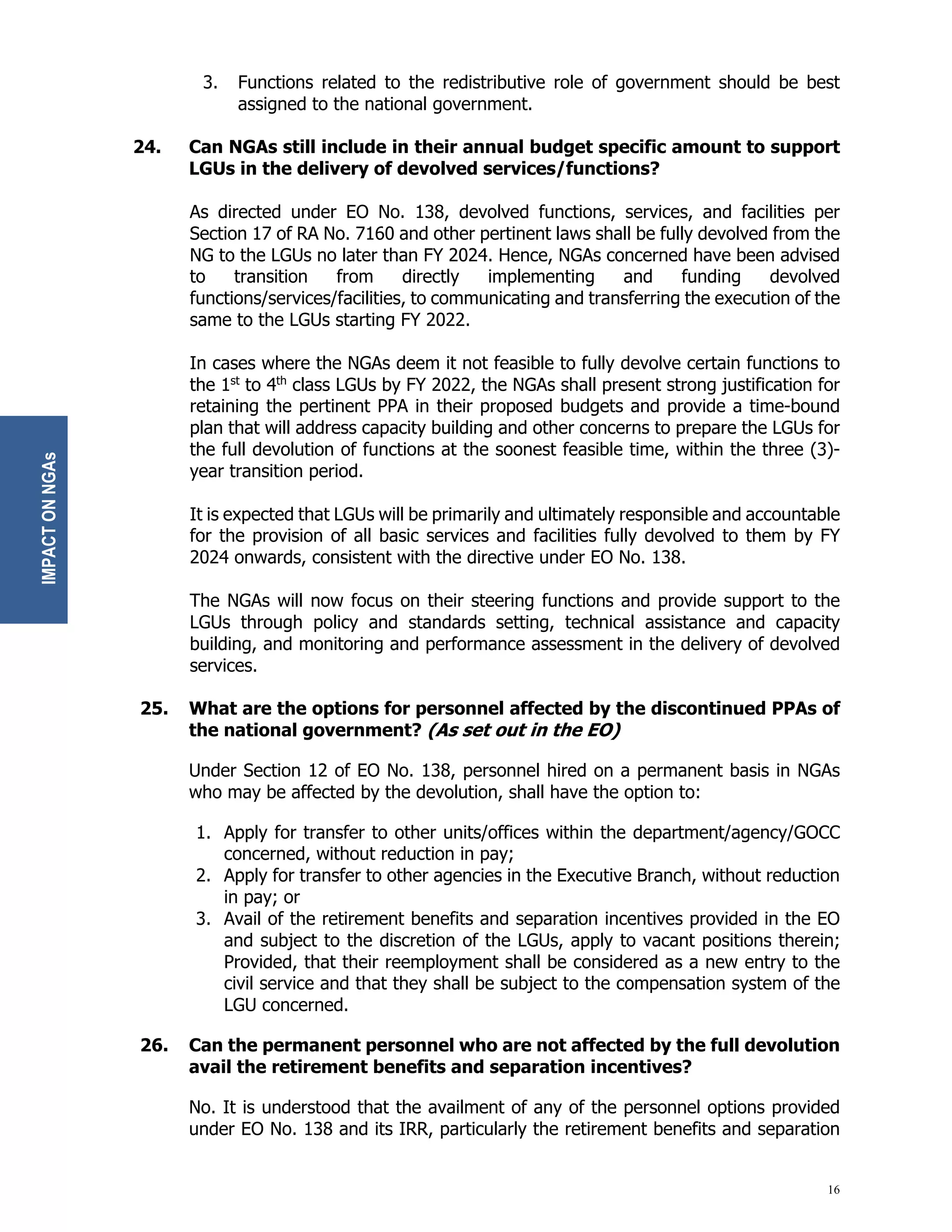 16
3. Functions related to the redistributive role of government should be best
assigned to the national government.
24. Can NGAs still include in their annual budget specific amount to support
LGUs in the delivery of devolved services/functions?
As directed under EO No. 138, devolved functions, services, and facilities per
Section 17 of RA No. 7160 and other pertinent laws shall be fully devolved from the
NG to the LGUs no later than FY 2024. Hence, NGAs concerned have been advised
to transition from directly implementing and funding devolved
functions/services/facilities, to communicating and transferring the execution of the
same to the LGUs starting FY 2022.
In cases where the NGAs deem it not feasible to fully devolve certain functions to
the 1st
to 4th
class LGUs by FY 2022, the NGAs shall present strong justification for
retaining the pertinent PPA in their proposed budgets and provide a time-bound
plan that will address capacity building and other concerns to prepare the LGUs for
the full devolution of functions at the soonest feasible time, within the three (3)-
year transition period.
It is expected that LGUs will be primarily and ultimately responsible and accountable
for the provision of all basic services and facilities fully devolved to them by FY
2024 onwards, consistent with the directive under EO No. 138.
The NGAs will now focus on their steering functions and provide support to the
LGUs through policy and standards setting, technical assistance and capacity
building, and monitoring and performance assessment in the delivery of devolved
services.
25. What are the options for personnel affected by the discontinued PPAs of
the national government? (As set out in the EO)
Under Section 12 of EO No. 138, personnel hired on a permanent basis in NGAs
who may be affected by the devolution, shall have the option to:
1. Apply for transfer to other units/offices within the department/agency/GOCC
concerned, without reduction in pay;
2. Apply for transfer to other agencies in the Executive Branch, without reduction
in pay; or
3. Avail of the retirement benefits and separation incentives provided in the EO
and subject to the discretion of the LGUs, apply to vacant positions therein;
Provided, that their reemployment shall be considered as a new entry to the
civil service and that they shall be subject to the compensation system of the
LGU concerned.
26. Can the permanent personnel who are not affected by the full devolution
avail the retirement benefits and separation incentives?
No. It is understood that the availment of any of the personnel options provided
under EO No. 138 and its IRR, particularly the retirement benefits and separation
IMPACT
ON
NGAs
 