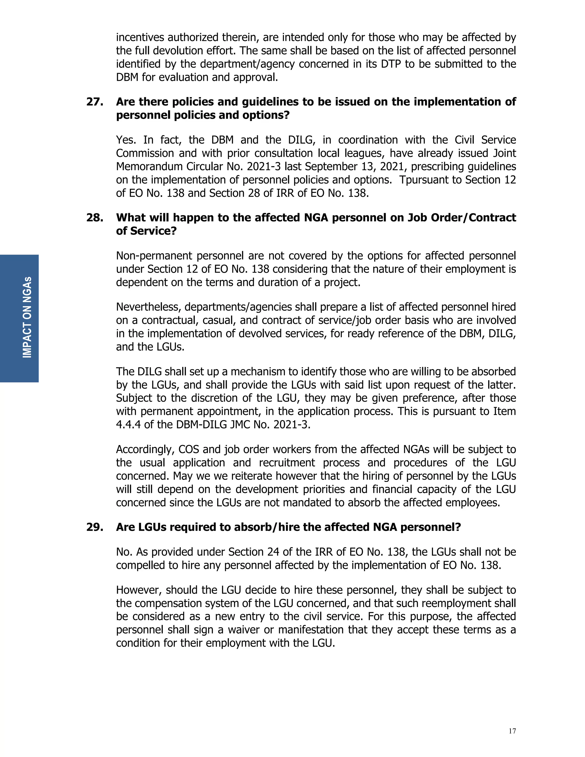 17
incentives authorized therein, are intended only for those who may be affected by
the full devolution effort. The same shall be based on the list of affected personnel
identified by the department/agency concerned in its DTP to be submitted to the
DBM for evaluation and approval.
27. Are there policies and guidelines to be issued on the implementation of
personnel policies and options?
Yes. In fact, the DBM and the DILG, in coordination with the Civil Service
Commission and with prior consultation local leagues, have already issued Joint
Memorandum Circular No. 2021-3 last September 13, 2021, prescribing guidelines
on the implementation of personnel policies and options. Tpursuant to Section 12
of EO No. 138 and Section 28 of IRR of EO No. 138.
28. What will happen to the affected NGA personnel on Job Order/Contract
of Service?
Non-permanent personnel are not covered by the options for affected personnel
under Section 12 of EO No. 138 considering that the nature of their employment is
dependent on the terms and duration of a project.
Nevertheless, departments/agencies shall prepare a list of affected personnel hired
on a contractual, casual, and contract of service/job order basis who are involved
in the implementation of devolved services, for ready reference of the DBM, DILG,
and the LGUs.
The DILG shall set up a mechanism to identify those who are willing to be absorbed
by the LGUs, and shall provide the LGUs with said list upon request of the latter.
Subject to the discretion of the LGU, they may be given preference, after those
with permanent appointment, in the application process. This is pursuant to Item
4.4.4 of the DBM-DILG JMC No. 2021-3.
Accordingly, COS and job order workers from the affected NGAs will be subject to
the usual application and recruitment process and procedures of the LGU
concerned. May we we reiterate however that the hiring of personnel by the LGUs
will still depend on the development priorities and financial capacity of the LGU
concerned since the LGUs are not mandated to absorb the affected employees.
29. Are LGUs required to absorb/hire the affected NGA personnel?
No. As provided under Section 24 of the IRR of EO No. 138, the LGUs shall not be
compelled to hire any personnel affected by the implementation of EO No. 138.
However, should the LGU decide to hire these personnel, they shall be subject to
the compensation system of the LGU concerned, and that such reemployment shall
be considered as a new entry to the civil service. For this purpose, the affected
personnel shall sign a waiver or manifestation that they accept these terms as a
condition for their employment with the LGU.
IMPACT
ON
NGAs
 