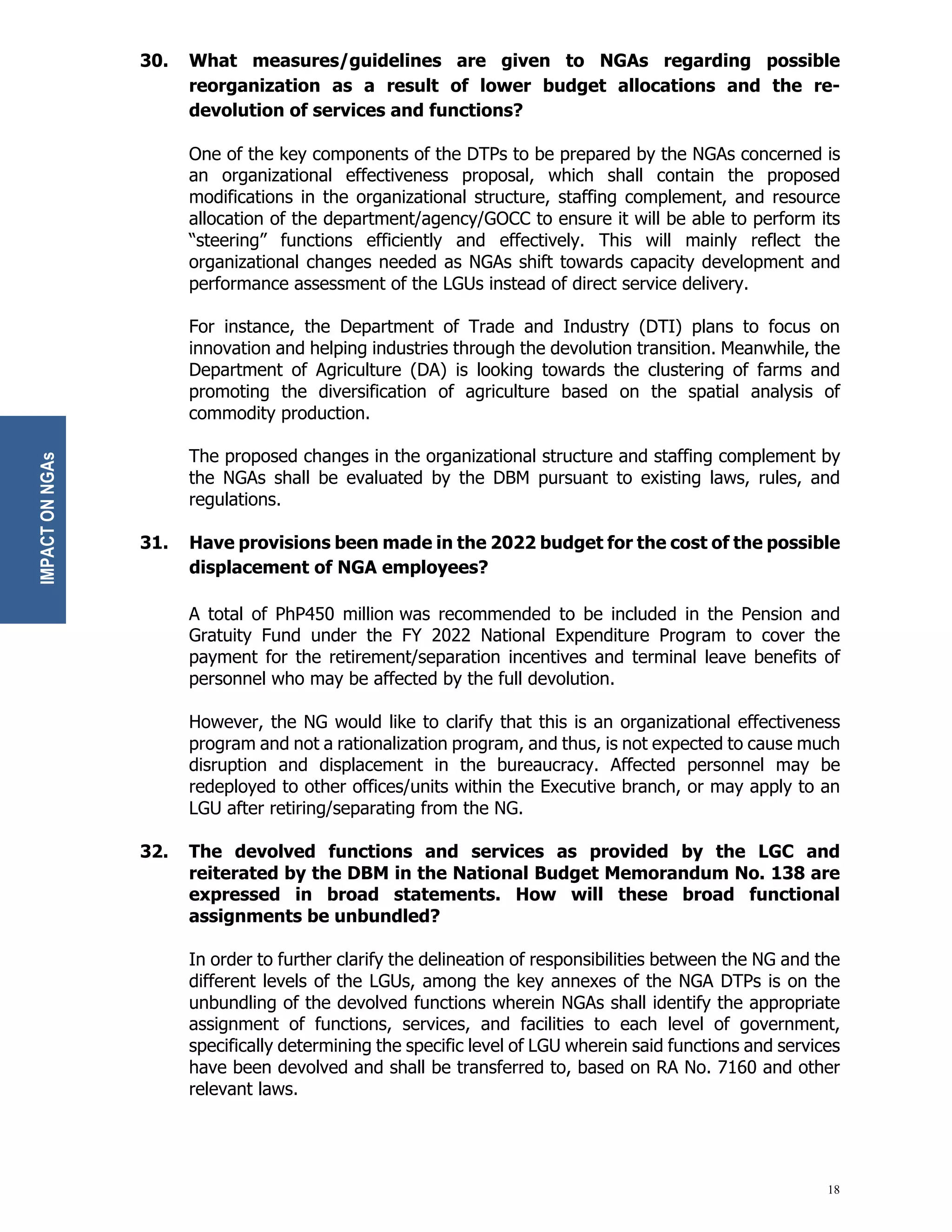 18
30. What measures/guidelines are given to NGAs regarding possible
reorganization as a result of lower budget allocations and the re-
devolution of services and functions?
One of the key components of the DTPs to be prepared by the NGAs concerned is
an organizational effectiveness proposal, which shall contain the proposed
modifications in the organizational structure, staffing complement, and resource
allocation of the department/agency/GOCC to ensure it will be able to perform its
“steering” functions efficiently and effectively. This will mainly reflect the
organizational changes needed as NGAs shift towards capacity development and
performance assessment of the LGUs instead of direct service delivery.
For instance, the Department of Trade and Industry (DTI) plans to focus on
innovation and helping industries through the devolution transition. Meanwhile, the
Department of Agriculture (DA) is looking towards the clustering of farms and
promoting the diversification of agriculture based on the spatial analysis of
commodity production.
The proposed changes in the organizational structure and staffing complement by
the NGAs shall be evaluated by the DBM pursuant to existing laws, rules, and
regulations.
31. Have provisions been made in the 2022 budget for the cost of the possible
displacement of NGA employees?
A total of PhP450 million was recommended to be included in the Pension and
Gratuity Fund under the FY 2022 National Expenditure Program to cover the
payment for the retirement/separation incentives and terminal leave benefits of
personnel who may be affected by the full devolution.
However, the NG would like to clarify that this is an organizational effectiveness
program and not a rationalization program, and thus, is not expected to cause much
disruption and displacement in the bureaucracy. Affected personnel may be
redeployed to other offices/units within the Executive branch, or may apply to an
LGU after retiring/separating from the NG.
32. The devolved functions and services as provided by the LGC and
reiterated by the DBM in the National Budget Memorandum No. 138 are
expressed in broad statements. How will these broad functional
assignments be unbundled?
In order to further clarify the delineation of responsibilities between the NG and the
different levels of the LGUs, among the key annexes of the NGA DTPs is on the
unbundling of the devolved functions wherein NGAs shall identify the appropriate
assignment of functions, services, and facilities to each level of government,
specifically determining the specific level of LGU wherein said functions and services
have been devolved and shall be transferred to, based on RA No. 7160 and other
relevant laws.
IMPACT
ON
NGAs
 