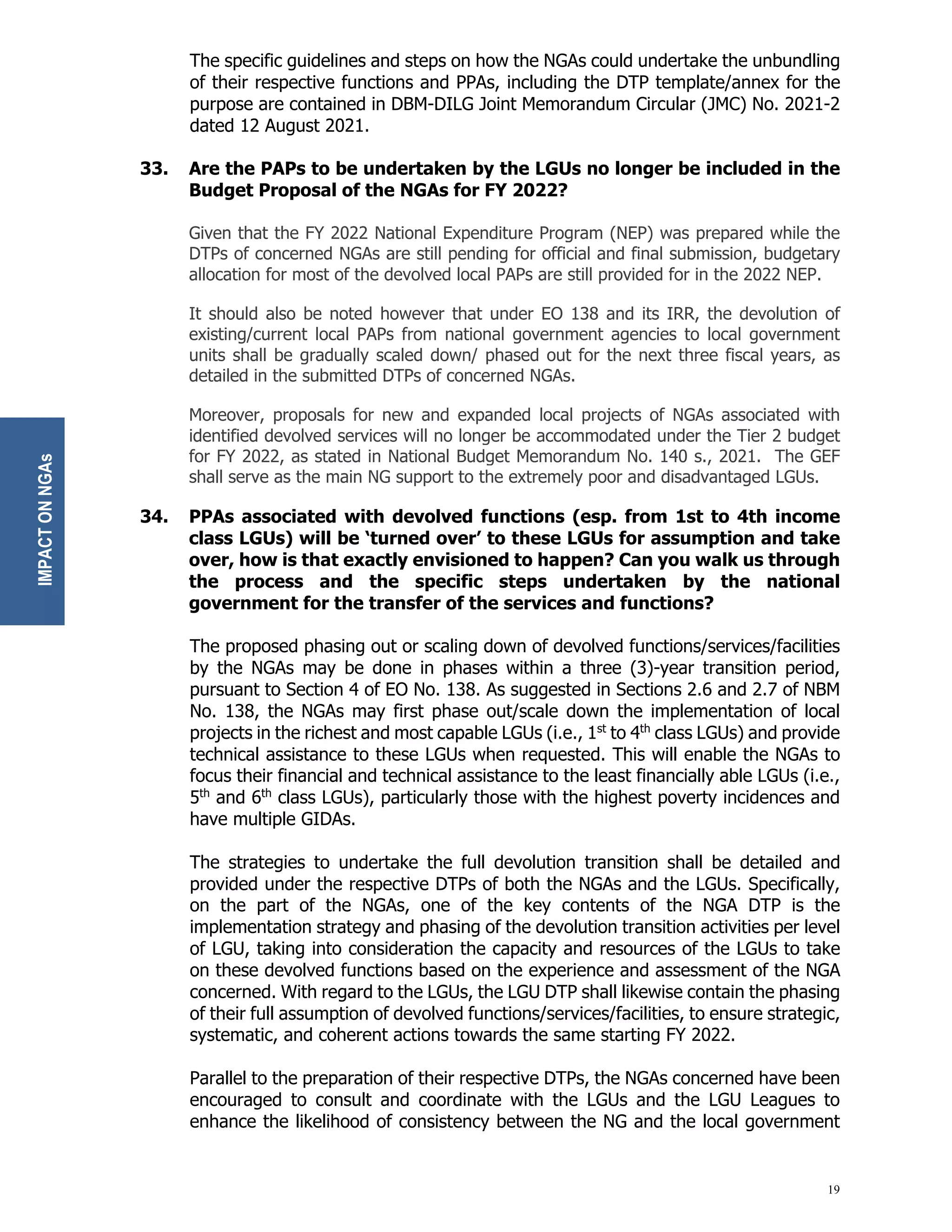 19
The specific guidelines and steps on how the NGAs could undertake the unbundling
of their respective functions and PPAs, including the DTP template/annex for the
purpose are contained in DBM-DILG Joint Memorandum Circular (JMC) No. 2021-2
dated 12 August 2021.
33. Are the PAPs to be undertaken by the LGUs no longer be included in the
Budget Proposal of the NGAs for FY 2022?
Given that the FY 2022 National Expenditure Program (NEP) was prepared while the
DTPs of concerned NGAs are still pending for official and final submission, budgetary
allocation for most of the devolved local PAPs are still provided for in the 2022 NEP.
It should also be noted however that under EO 138 and its IRR, the devolution of
existing/current local PAPs from national government agencies to local government
units shall be gradually scaled down/ phased out for the next three fiscal years, as
detailed in the submitted DTPs of concerned NGAs.
Moreover, proposals for new and expanded local projects of NGAs associated with
identified devolved services will no longer be accommodated under the Tier 2 budget
for FY 2022, as stated in National Budget Memorandum No. 140 s., 2021. The GEF
shall serve as the main NG support to the extremely poor and disadvantaged LGUs.
34. PPAs associated with devolved functions (esp. from 1st to 4th income
class LGUs) will be ‘turned over’ to these LGUs for assumption and take
over, how is that exactly envisioned to happen? Can you walk us through
the process and the specific steps undertaken by the national
government for the transfer of the services and functions?
The proposed phasing out or scaling down of devolved functions/services/facilities
by the NGAs may be done in phases within a three (3)-year transition period,
pursuant to Section 4 of EO No. 138. As suggested in Sections 2.6 and 2.7 of NBM
No. 138, the NGAs may first phase out/scale down the implementation of local
projects in the richest and most capable LGUs (i.e., 1st
to 4th
class LGUs) and provide
technical assistance to these LGUs when requested. This will enable the NGAs to
focus their financial and technical assistance to the least financially able LGUs (i.e.,
5th
and 6th
class LGUs), particularly those with the highest poverty incidences and
have multiple GIDAs.
The strategies to undertake the full devolution transition shall be detailed and
provided under the respective DTPs of both the NGAs and the LGUs. Specifically,
on the part of the NGAs, one of the key contents of the NGA DTP is the
implementation strategy and phasing of the devolution transition activities per level
of LGU, taking into consideration the capacity and resources of the LGUs to take
on these devolved functions based on the experience and assessment of the NGA
concerned. With regard to the LGUs, the LGU DTP shall likewise contain the phasing
of their full assumption of devolved functions/services/facilities, to ensure strategic,
systematic, and coherent actions towards the same starting FY 2022.
Parallel to the preparation of their respective DTPs, the NGAs concerned have been
encouraged to consult and coordinate with the LGUs and the LGU Leagues to
enhance the likelihood of consistency between the NG and the local government
IMPACT
ON
NGAs
 