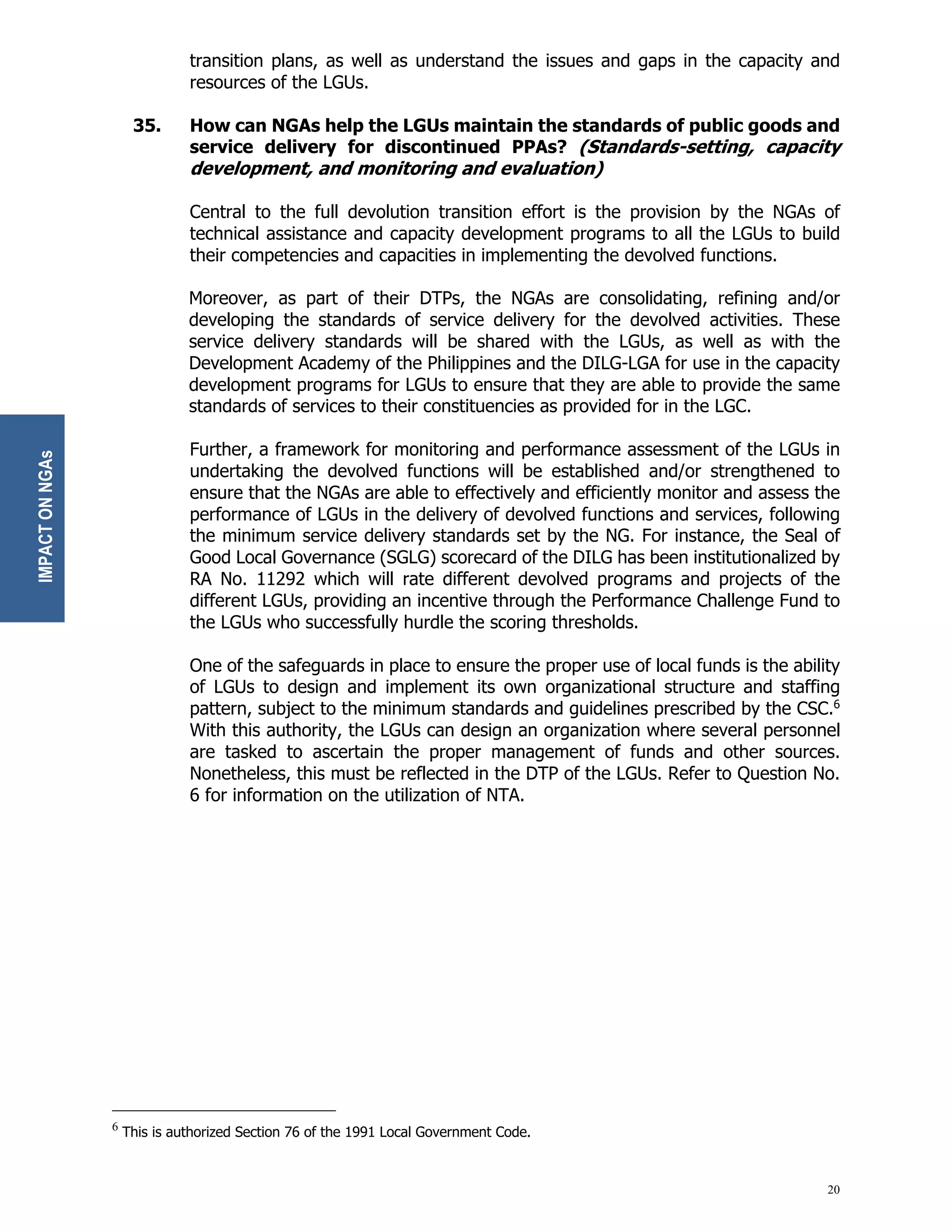 20
transition plans, as well as understand the issues and gaps in the capacity and
resources of the LGUs.
35. How can NGAs help the LGUs maintain the standards of public goods and
service delivery for discontinued PPAs? (Standards-setting, capacity
development, and monitoring and evaluation)
Central to the full devolution transition effort is the provision by the NGAs of
technical assistance and capacity development programs to all the LGUs to build
their competencies and capacities in implementing the devolved functions.
Moreover, as part of their DTPs, the NGAs are consolidating, refining and/or
developing the standards of service delivery for the devolved activities. These
service delivery standards will be shared with the LGUs, as well as with the
Development Academy of the Philippines and the DILG-LGA for use in the capacity
development programs for LGUs to ensure that they are able to provide the same
standards of services to their constituencies as provided for in the LGC.
Further, a framework for monitoring and performance assessment of the LGUs in
undertaking the devolved functions will be established and/or strengthened to
ensure that the NGAs are able to effectively and efficiently monitor and assess the
performance of LGUs in the delivery of devolved functions and services, following
the minimum service delivery standards set by the NG. For instance, the Seal of
Good Local Governance (SGLG) scorecard of the DILG has been institutionalized by
RA No. 11292 which will rate different devolved programs and projects of the
different LGUs, providing an incentive through the Performance Challenge Fund to
the LGUs who successfully hurdle the scoring thresholds.
One of the safeguards in place to ensure the proper use of local funds is the ability
of LGUs to design and implement its own organizational structure and staffing
pattern, subject to the minimum standards and guidelines prescribed by the CSC.6
With this authority, the LGUs can design an organization where several personnel
are tasked to ascertain the proper management of funds and other sources.
Nonetheless, this must be reflected in the DTP of the LGUs. Refer to Question No.
6 for information on the utilization of NTA.
6
This is authorized Section 76 of the 1991 Local Government Code.
IMPACT
ON
NGAs
 