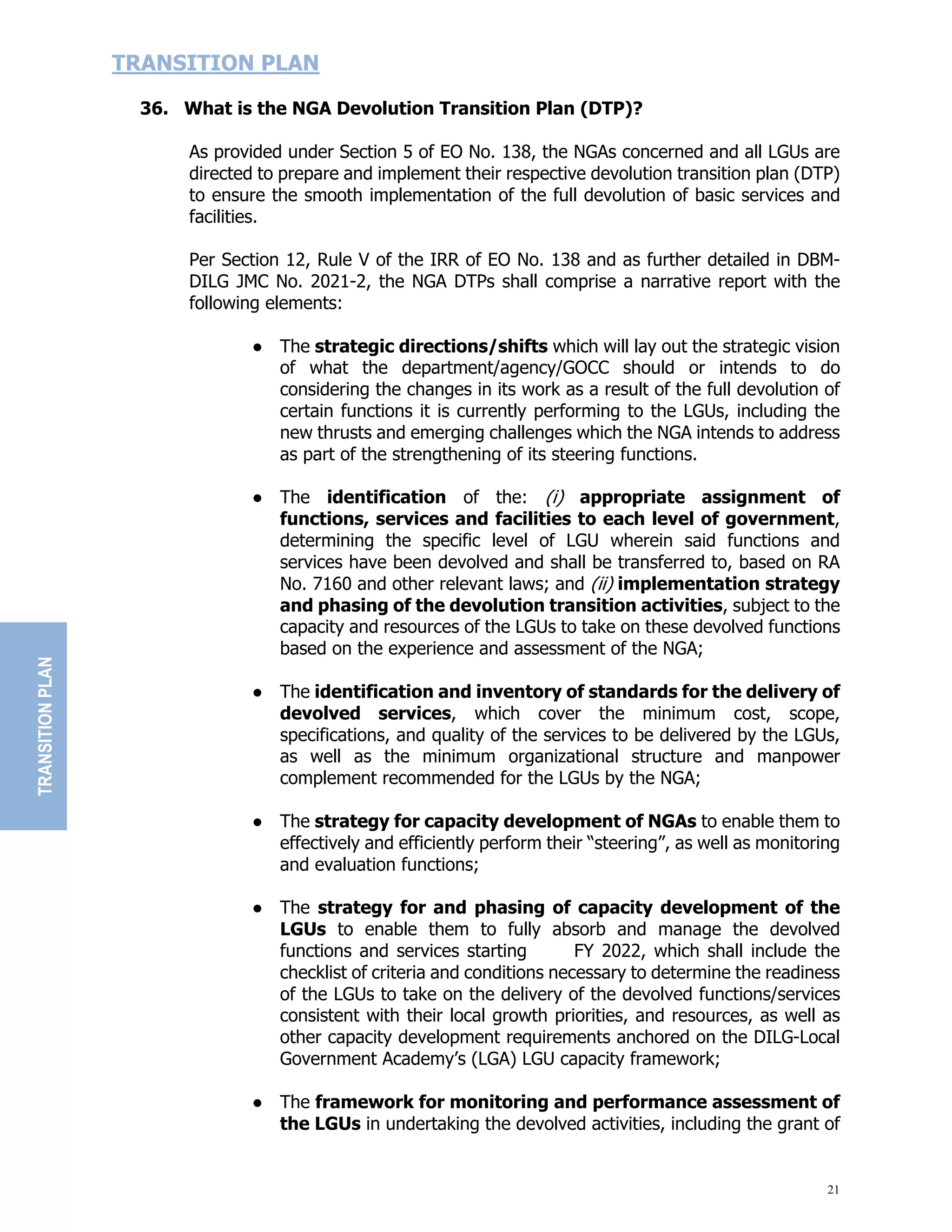 21
TRANSITION PLAN
36. What is the NGA Devolution Transition Plan (DTP)?
As provided under Section 5 of EO No. 138, the NGAs concerned and all LGUs are
directed to prepare and implement their respective devolution transition plan (DTP)
to ensure the smooth implementation of the full devolution of basic services and
facilities.
Per Section 12, Rule V of the IRR of EO No. 138 and as further detailed in DBM-
DILG JMC No. 2021-2, the NGA DTPs shall comprise a narrative report with the
following elements:
● The strategic directions/shifts which will lay out the strategic vision
of what the department/agency/GOCC should or intends to do
considering the changes in its work as a result of the full devolution of
certain functions it is currently performing to the LGUs, including the
new thrusts and emerging challenges which the NGA intends to address
as part of the strengthening of its steering functions.
● The identification of the: (i) appropriate assignment of
functions, services and facilities to each level of government,
determining the specific level of LGU wherein said functions and
services have been devolved and shall be transferred to, based on RA
No. 7160 and other relevant laws; and (ii) implementation strategy
and phasing of the devolution transition activities, subject to the
capacity and resources of the LGUs to take on these devolved functions
based on the experience and assessment of the NGA;
● The identification and inventory of standards for the delivery of
devolved services, which cover the minimum cost, scope,
specifications, and quality of the services to be delivered by the LGUs,
as well as the minimum organizational structure and manpower
complement recommended for the LGUs by the NGA;
● The strategy for capacity development of NGAs to enable them to
effectively and efficiently perform their “steering”, as well as monitoring
and evaluation functions;
● The strategy for and phasing of capacity development of the
LGUs to enable them to fully absorb and manage the devolved
functions and services starting FY 2022, which shall include the
checklist of criteria and conditions necessary to determine the readiness
of the LGUs to take on the delivery of the devolved functions/services
consistent with their local growth priorities, and resources, as well as
other capacity development requirements anchored on the DILG-Local
Government Academy’s (LGA) LGU capacity framework;
● The framework for monitoring and performance assessment of
the LGUs in undertaking the devolved activities, including the grant of
TRANSITION
PLAN
 
