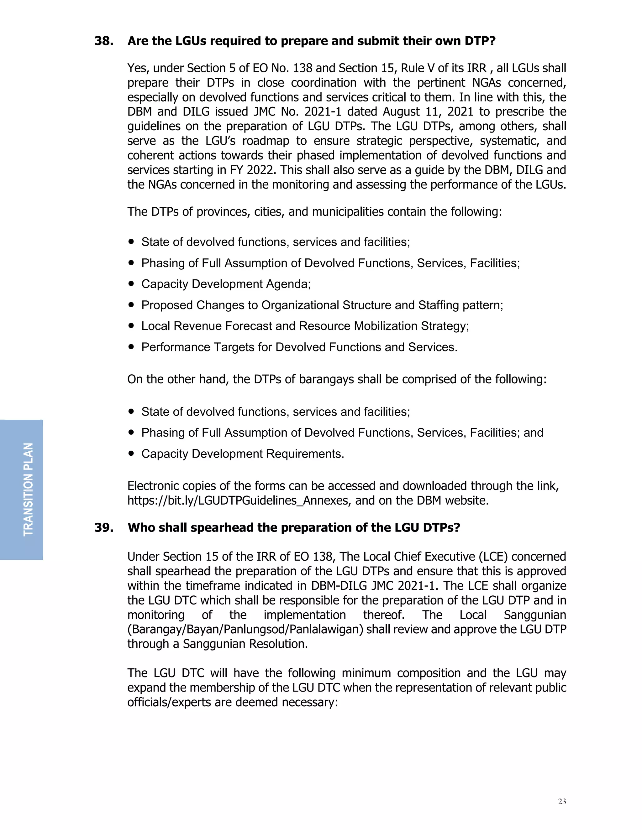 23
38. Are the LGUs required to prepare and submit their own DTP?
Yes, under Section 5 of EO No. 138 and Section 15, Rule V of its IRR , all LGUs shall
prepare their DTPs in close coordination with the pertinent NGAs concerned,
especially on devolved functions and services critical to them. In line with this, the
DBM and DILG issued JMC No. 2021-1 dated August 11, 2021 to prescribe the
guidelines on the preparation of LGU DTPs. The LGU DTPs, among others, shall
serve as the LGU’s roadmap to ensure strategic perspective, systematic, and
coherent actions towards their phased implementation of devolved functions and
services starting in FY 2022. This shall also serve as a guide by the DBM, DILG and
the NGAs concerned in the monitoring and assessing the performance of the LGUs.
The DTPs of provinces, cities, and municipalities contain the following:
!""#$%$&"'(")&*'+*&)"(,-.$/'-01"0&2*/.&0"%-)"(%./+/$/&03
!""45%0/-6"'("7,++"800,9:$/'-"'(";&*'+*&)"7,-.$/'-01"#&2*/.&01"7%./+/$/&03
!""<%:%./$=";&*&+':9&-$"86&-)%3
!""42':'0&)"<5%-6&0"$'">26%-/?%$/'-%+"#$2,.$,2&"%-)"#$%((/-6":%$$&2-3
!""@'.%+"A&*&-,&"7'2&.%0$"%-)"A&0',2.&"B'C/+/?%$/'-"#$2%$&6=3
!""4&2('29%-.&"D%26&$0"('2";&*'+*&)"7,-.$/'-0"%-)"#&2*/.&0E"
On the other hand, the DTPs of barangays shall be comprised of the following:
!""#$%$&"'(")&*'+*&)"(,-.$/'-01"0&2*/.&0"%-)"(%./+/$/&03
!""45%0/-6"'("7,++"800,9:$/'-"'(";&*'+*&)"7,-.$/'-01"#&2*/.&01"7%./+/$/&03"%-)
!""<%:%./$=";&*&+':9&-$"A&F,/2&9&-$0E"
Electronic copies of the forms can be accessed and downloaded through the link,
https://bit.ly/LGUDTPGuidelines_Annexes, and on the DBM website.
39. Who shall spearhead the preparation of the LGU DTPs?
Under Section 15 of the IRR of EO 138, The Local Chief Executive (LCE) concerned
shall spearhead the preparation of the LGU DTPs and ensure that this is approved
within the timeframe indicated in DBM-DILG JMC 2021-1. The LCE shall organize
the LGU DTC which shall be responsible for the preparation of the LGU DTP and in
monitoring of the implementation thereof. The Local Sanggunian
(Barangay/Bayan/Panlungsod/Panlalawigan) shall review and approve the LGU DTP
through a Sanggunian Resolution.
The LGU DTC will have the following minimum composition and the LGU may
expand the membership of the LGU DTC when the representation of relevant public
officials/experts are deemed necessary:
TRANSITION
PLAN
 