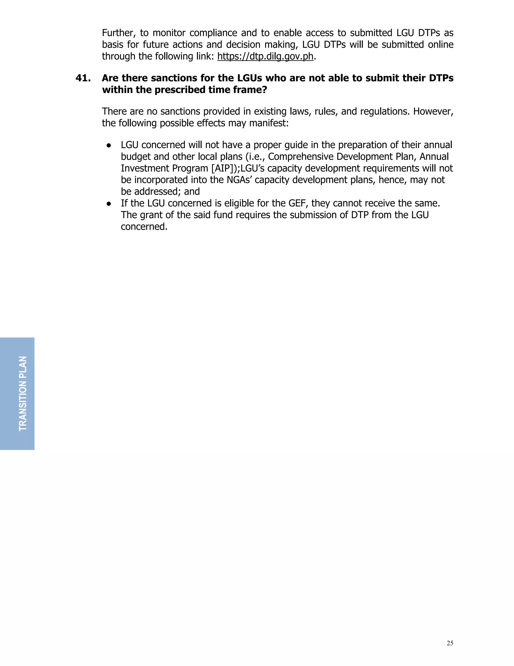25
Further, to monitor compliance and to enable access to submitted LGU DTPs as
basis for future actions and decision making, LGU DTPs will be submitted online
through the following link: https://dtp.dilg.gov.ph.
41. Are there sanctions for the LGUs who are not able to submit their DTPs
within the prescribed time frame?
There are no sanctions provided in existing laws, rules, and regulations. However,
the following possible effects may manifest:
● LGU concerned will not have a proper guide in the preparation of their annual
budget and other local plans (i.e., Comprehensive Development Plan, Annual
Investment Program [AIP]);LGU’s capacity development requirements will not
be incorporated into the NGAs’ capacity development plans, hence, may not
be addressed; and
● If the LGU concerned is eligible for the GEF, they cannot receive the same.
The grant of the said fund requires the submission of DTP from the LGU
concerned.
TRANSITION
PLAN
 