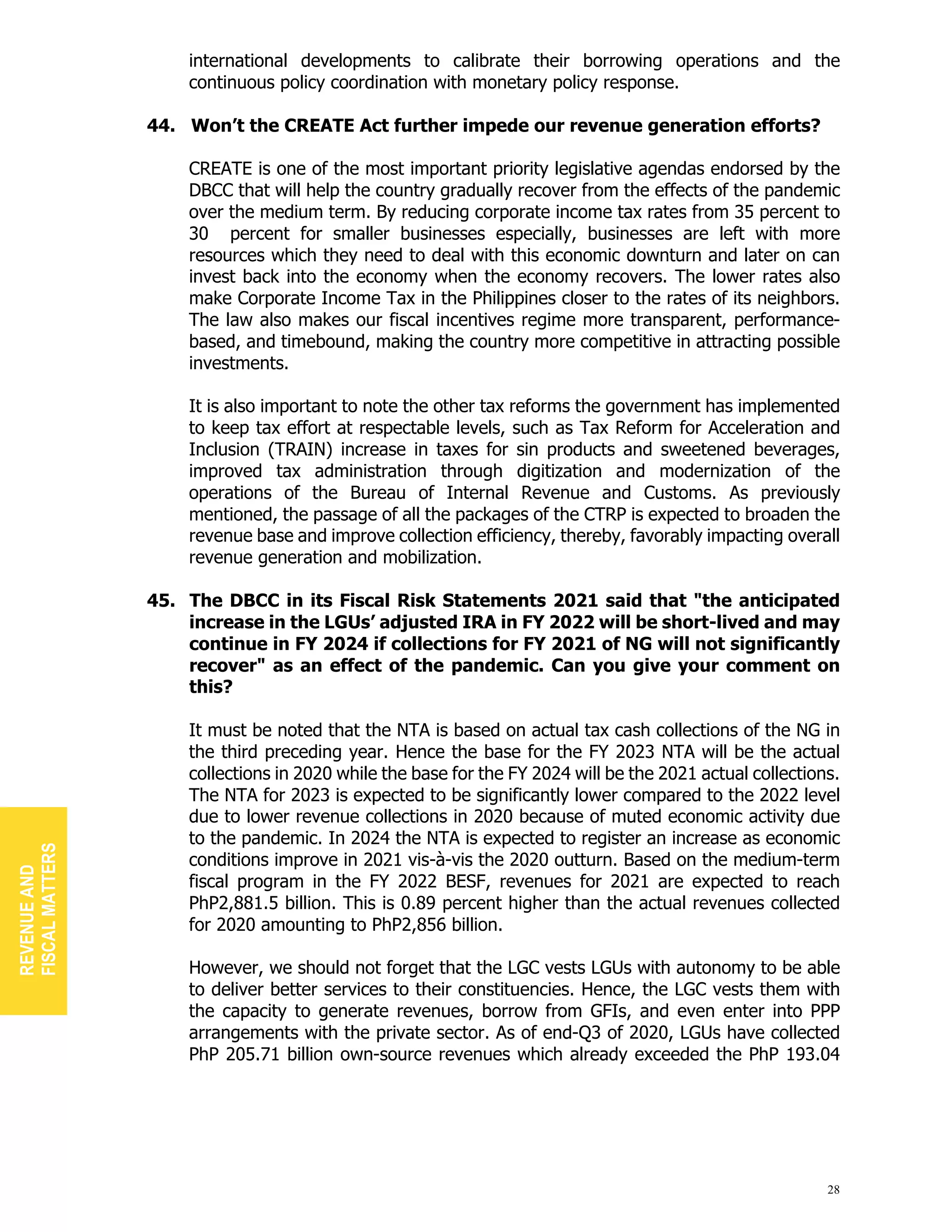 28
international developments to calibrate their borrowing operations and the
continuous policy coordination with monetary policy response.
44. Won’t the CREATE Act further impede our revenue generation efforts?
CREATE is one of the most important priority legislative agendas endorsed by the
DBCC that will help the country gradually recover from the effects of the pandemic
over the medium term. By reducing corporate income tax rates from 35 percent to
30 percent for smaller businesses especially, businesses are left with more
resources which they need to deal with this economic downturn and later on can
invest back into the economy when the economy recovers. The lower rates also
make Corporate Income Tax in the Philippines closer to the rates of its neighbors.
The law also makes our fiscal incentives regime more transparent, performance-
based, and timebound, making the country more competitive in attracting possible
investments.
It is also important to note the other tax reforms the government has implemented
to keep tax effort at respectable levels, such as Tax Reform for Acceleration and
Inclusion (TRAIN) increase in taxes for sin products and sweetened beverages,
improved tax administration through digitization and modernization of the
operations of the Bureau of Internal Revenue and Customs. As previously
mentioned, the passage of all the packages of the CTRP is expected to broaden the
revenue base and improve collection efficiency, thereby, favorably impacting overall
revenue generation and mobilization.
45. The DBCC in its Fiscal Risk Statements 2021 said that "the anticipated
increase in the LGUs’ adjusted IRA in FY 2022 will be short-lived and may
continue in FY 2024 if collections for FY 2021 of NG will not significantly
recover" as an effect of the pandemic. Can you give your comment on
this?
It must be noted that the NTA is based on actual tax cash collections of the NG in
the third preceding year. Hence the base for the FY 2023 NTA will be the actual
collections in 2020 while the base for the FY 2024 will be the 2021 actual collections.
The NTA for 2023 is expected to be significantly lower compared to the 2022 level
due to lower revenue collections in 2020 because of muted economic activity due
to the pandemic. In 2024 the NTA is expected to register an increase as economic
conditions improve in 2021 vis-à-vis the 2020 outturn. Based on the medium-term
fiscal program in the FY 2022 BESF, revenues for 2021 are expected to reach
PhP2,881.5 billion. This is 0.89 percent higher than the actual revenues collected
for 2020 amounting to PhP2,856 billion.
However, we should not forget that the LGC vests LGUs with autonomy to be able
to deliver better services to their constituencies. Hence, the LGC vests them with
the capacity to generate revenues, borrow from GFIs, and even enter into PPP
arrangements with the private sector. As of end-Q3 of 2020, LGUs have collected
PhP 205.71 billion own-source revenues which already exceeded the PhP 193.04
REVENUE
AND
FISCAL
MATTERS
 