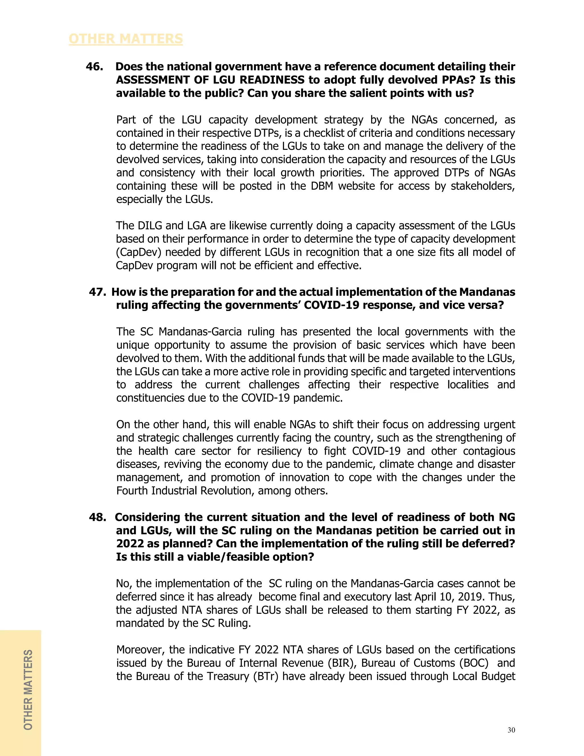 30
OTHER MATTERS
46. Does the national government have a reference document detailing their
ASSESSMENT OF LGU READINESS to adopt fully devolved PPAs? Is this
available to the public? Can you share the salient points with us?
Part of the LGU capacity development strategy by the NGAs concerned, as
contained in their respective DTPs, is a checklist of criteria and conditions necessary
to determine the readiness of the LGUs to take on and manage the delivery of the
devolved services, taking into consideration the capacity and resources of the LGUs
and consistency with their local growth priorities. The approved DTPs of NGAs
containing these will be posted in the DBM website for access by stakeholders,
especially the LGUs.
The DILG and LGA are likewise currently doing a capacity assessment of the LGUs
based on their performance in order to determine the type of capacity development
(CapDev) needed by different LGUs in recognition that a one size fits all model of
CapDev program will not be efficient and effective.
47. How is the preparation for and the actual implementation of the Mandanas
ruling affecting the governments’ COVID-19 response, and vice versa?
The SC Mandanas-Garcia ruling has presented the local governments with the
unique opportunity to assume the provision of basic services which have been
devolved to them. With the additional funds that will be made available to the LGUs,
the LGUs can take a more active role in providing specific and targeted interventions
to address the current challenges affecting their respective localities and
constituencies due to the COVID-19 pandemic.
On the other hand, this will enable NGAs to shift their focus on addressing urgent
and strategic challenges currently facing the country, such as the strengthening of
the health care sector for resiliency to fight COVID-19 and other contagious
diseases, reviving the economy due to the pandemic, climate change and disaster
management, and promotion of innovation to cope with the changes under the
Fourth Industrial Revolution, among others.
48. Considering the current situation and the level of readiness of both NG
and LGUs, will the SC ruling on the Mandanas petition be carried out in
2022 as planned? Can the implementation of the ruling still be deferred?
Is this still a viable/feasible option?
No, the implementation of the SC ruling on the Mandanas-Garcia cases cannot be
deferred since it has already become final and executory last April 10, 2019. Thus,
the adjusted NTA shares of LGUs shall be released to them starting FY 2022, as
mandated by the SC Ruling.
Moreover, the indicative FY 2022 NTA shares of LGUs based on the certifications
issued by the Bureau of Internal Revenue (BIR), Bureau of Customs (BOC) and
the Bureau of the Treasury (BTr) have already been issued through Local Budget
OTHER
MATTERS
 