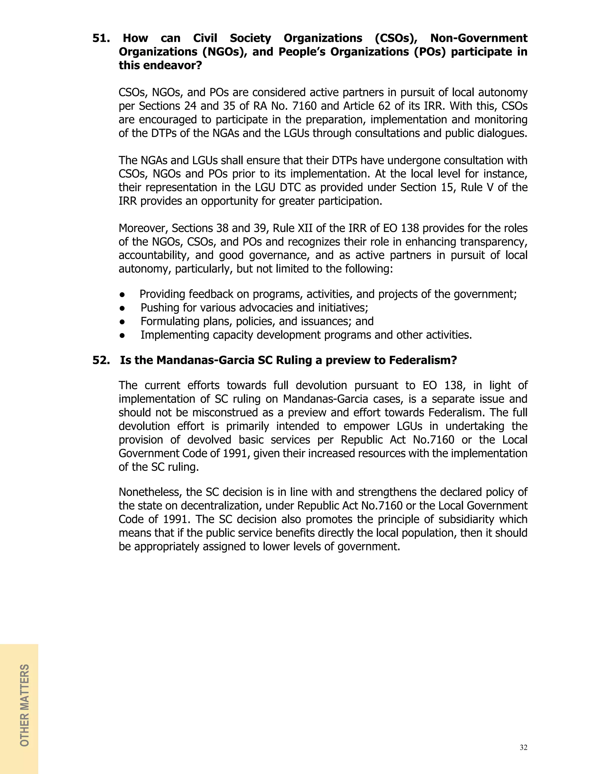32
51. How can Civil Society Organizations (CSOs), Non-Government
Organizations (NGOs), and People’s Organizations (POs) participate in
this endeavor?
CSOs, NGOs, and POs are considered active partners in pursuit of local autonomy
per Sections 24 and 35 of RA No. 7160 and Article 62 of its IRR. With this, CSOs
are encouraged to participate in the preparation, implementation and monitoring
of the DTPs of the NGAs and the LGUs through consultations and public dialogues.
The NGAs and LGUs shall ensure that their DTPs have undergone consultation with
CSOs, NGOs and POs prior to its implementation. At the local level for instance,
their representation in the LGU DTC as provided under Section 15, Rule V of the
IRR provides an opportunity for greater participation.
Moreover, Sections 38 and 39, Rule XII of the IRR of EO 138 provides for the roles
of the NGOs, CSOs, and POs and recognizes their role in enhancing transparency,
accountability, and good governance, and as active partners in pursuit of local
autonomy, particularly, but not limited to the following:
● Providing feedback on programs, activities, and projects of the government;
● Pushing for various advocacies and initiatives;
● Formulating plans, policies, and issuances; and
● Implementing capacity development programs and other activities.
52. Is the Mandanas-Garcia SC Ruling a preview to Federalism?
The current efforts towards full devolution pursuant to EO 138, in light of
implementation of SC ruling on Mandanas-Garcia cases, is a separate issue and
should not be misconstrued as a preview and effort towards Federalism. The full
devolution effort is primarily intended to empower LGUs in undertaking the
provision of devolved basic services per Republic Act No.7160 or the Local
Government Code of 1991, given their increased resources with the implementation
of the SC ruling.
Nonetheless, the SC decision is in line with and strengthens the declared policy of
the state on decentralization, under Republic Act No.7160 or the Local Government
Code of 1991. The SC decision also promotes the principle of subsidiarity which
means that if the public service benefits directly the local population, then it should
be appropriately assigned to lower levels of government.
OTHER
MATTERS
 