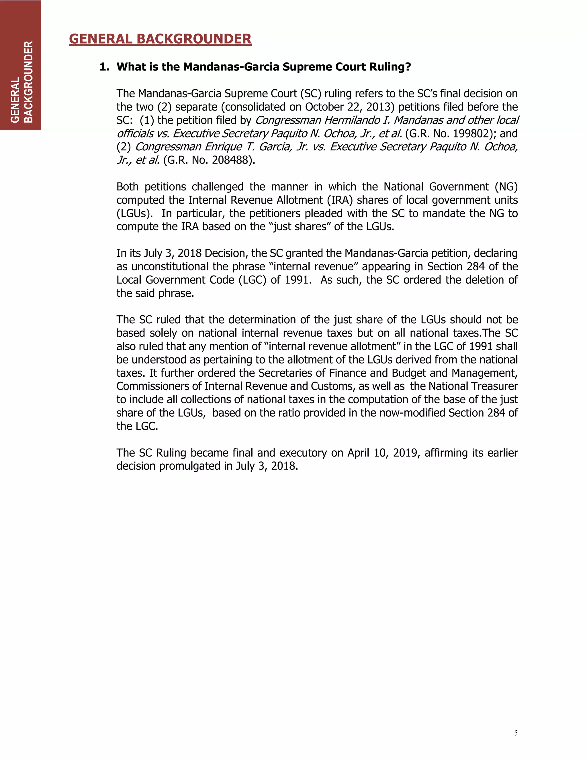 5
GENERAL BACKGROUNDER
1. What is the Mandanas-Garcia Supreme Court Ruling?
The Mandanas-Garcia Supreme Court (SC) ruling refers to the SC’s final decision on
the two (2) separate (consolidated on October 22, 2013) petitions filed before the
SC: (1) the petition filed by Congressman Hermilando I. Mandanas and other local
officials vs. Executive Secretary Paquito N. Ochoa, Jr., et al. (G.R. No. 199802); and
(2) Congressman Enrique T. Garcia, Jr. vs. Executive Secretary Paquito N. Ochoa,
Jr., et al. (G.R. No. 208488).
Both petitions challenged the manner in which the National Government (NG)
computed the Internal Revenue Allotment (IRA) shares of local government units
(LGUs). In particular, the petitioners pleaded with the SC to mandate the NG to
compute the IRA based on the “just shares” of the LGUs.
In its July 3, 2018 Decision, the SC granted the Mandanas-Garcia petition, declaring
as unconstitutional the phrase “internal revenue” appearing in Section 284 of the
Local Government Code (LGC) of 1991. As such, the SC ordered the deletion of
the said phrase.
The SC ruled that the determination of the just share of the LGUs should not be
based solely on national internal revenue taxes but on all national taxes.The SC
also ruled that any mention of “internal revenue allotment” in the LGC of 1991 shall
be understood as pertaining to the allotment of the LGUs derived from the national
taxes. It further ordered the Secretaries of Finance and Budget and Management,
Commissioners of Internal Revenue and Customs, as well as the National Treasurer
to include all collections of national taxes in the computation of the base of the just
share of the LGUs, based on the ratio provided in the now-modified Section 284 of
the LGC.
The SC Ruling became final and executory on April 10, 2019, affirming its earlier
decision promulgated in July 3, 2018.
GENERAL
BACKGROUNDER
 