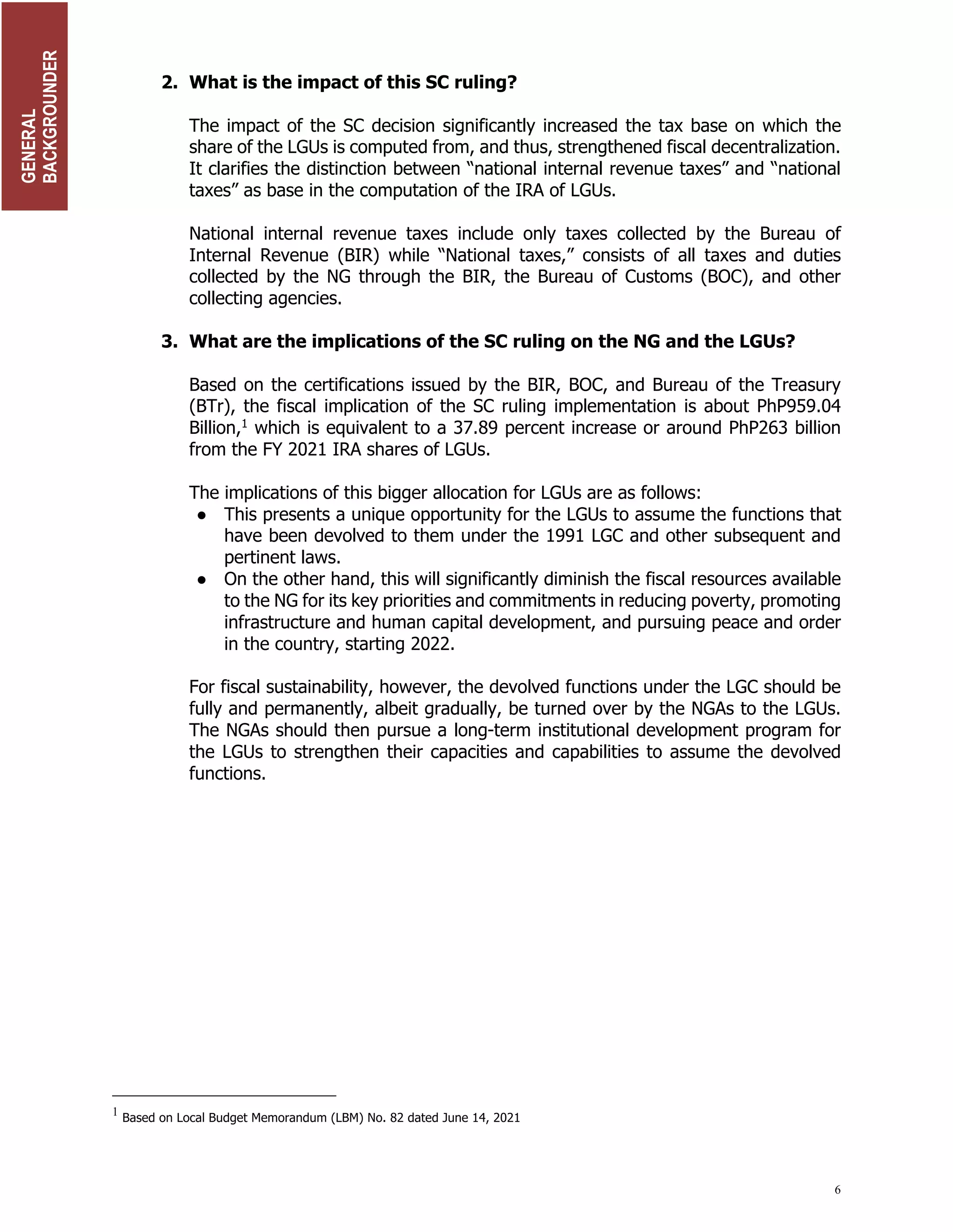 6
2. What is the impact of this SC ruling?
The impact of the SC decision significantly increased the tax base on which the
share of the LGUs is computed from, and thus, strengthened fiscal decentralization.
It clarifies the distinction between “national internal revenue taxes” and “national
taxes” as base in the computation of the IRA of LGUs.
National internal revenue taxes include only taxes collected by the Bureau of
Internal Revenue (BIR) while “National taxes,” consists of all taxes and duties
collected by the NG through the BIR, the Bureau of Customs (BOC), and other
collecting agencies.
3. What are the implications of the SC ruling on the NG and the LGUs?
Based on the certifications issued by the BIR, BOC, and Bureau of the Treasury
(BTr), the fiscal implication of the SC ruling implementation is about PhP959.04
Billion,1
which is equivalent to a 37.89 percent increase or around PhP263 billion
from the FY 2021 IRA shares of LGUs.
The implications of this bigger allocation for LGUs are as follows:
● This presents a unique opportunity for the LGUs to assume the functions that
have been devolved to them under the 1991 LGC and other subsequent and
pertinent laws.
● On the other hand, this will significantly diminish the fiscal resources available
to the NG for its key priorities and commitments in reducing poverty, promoting
infrastructure and human capital development, and pursuing peace and order
in the country, starting 2022.
For fiscal sustainability, however, the devolved functions under the LGC should be
fully and permanently, albeit gradually, be turned over by the NGAs to the LGUs.
The NGAs should then pursue a long-term institutional development program for
the LGUs to strengthen their capacities and capabilities to assume the devolved
functions.
1
Based on Local Budget Memorandum (LBM) No. 82 dated June 14, 2021
GENERAL
BACKGROUNDER
TRANSIIN
PLAN
 
