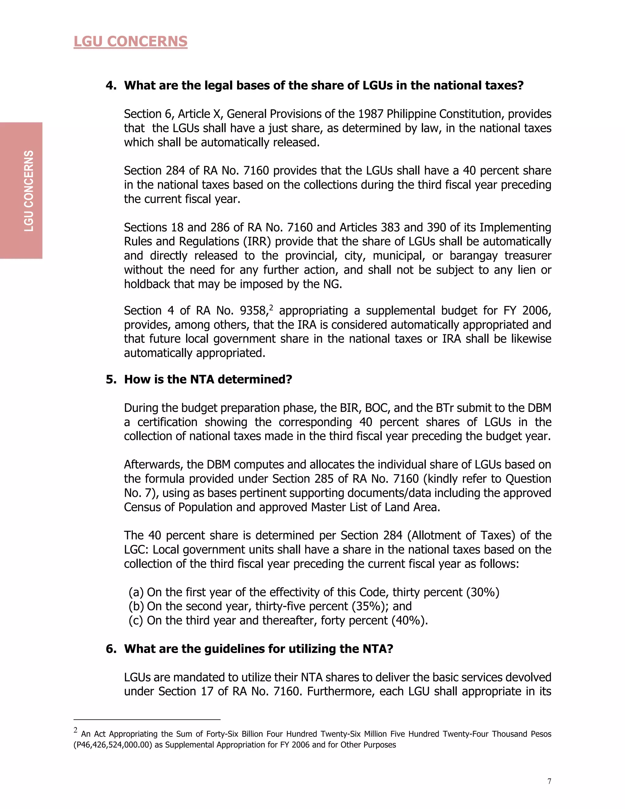 7
LGU CONCERNS
4. What are the legal bases of the share of LGUs in the national taxes?
Section 6, Article X, General Provisions of the 1987 Philippine Constitution, provides
that the LGUs shall have a just share, as determined by law, in the national taxes
which shall be automatically released.
Section 284 of RA No. 7160 provides that the LGUs shall have a 40 percent share
in the national taxes based on the collections during the third fiscal year preceding
the current fiscal year.
Sections 18 and 286 of RA No. 7160 and Articles 383 and 390 of its Implementing
Rules and Regulations (IRR) provide that the share of LGUs shall be automatically
and directly released to the provincial, city, municipal, or barangay treasurer
without the need for any further action, and shall not be subject to any lien or
holdback that may be imposed by the NG.
Section 4 of RA No. 9358,2
appropriating a supplemental budget for FY 2006,
provides, among others, that the IRA is considered automatically appropriated and
that future local government share in the national taxes or IRA shall be likewise
automatically appropriated.
5. How is the NTA determined?
During the budget preparation phase, the BIR, BOC, and the BTr submit to the DBM
a certification showing the corresponding 40 percent shares of LGUs in the
collection of national taxes made in the third fiscal year preceding the budget year.
Afterwards, the DBM computes and allocates the individual share of LGUs based on
the formula provided under Section 285 of RA No. 7160 (kindly refer to Question
No. 7), using as bases pertinent supporting documents/data including the approved
Census of Population and approved Master List of Land Area.
The 40 percent share is determined per Section 284 (Allotment of Taxes) of the
LGC: Local government units shall have a share in the national taxes based on the
collection of the third fiscal year preceding the current fiscal year as follows:
(a) On the first year of the effectivity of this Code, thirty percent (30%)
(b) On the second year, thirty-five percent (35%); and
(c) On the third year and thereafter, forty percent (40%).
6. What are the guidelines for utilizing the NTA?
LGUs are mandated to utilize their NTA shares to deliver the basic services devolved
under Section 17 of RA No. 7160. Furthermore, each LGU shall appropriate in its
2
An Act Appropriating the Sum of Forty-Six Billion Four Hundred Twenty-Six Million Five Hundred Twenty-Four Thousand Pesos
(P46,426,524,000.00) as Supplemental Appropriation for FY 2006 and for Other Purposes
LGU
CONCERNS
 