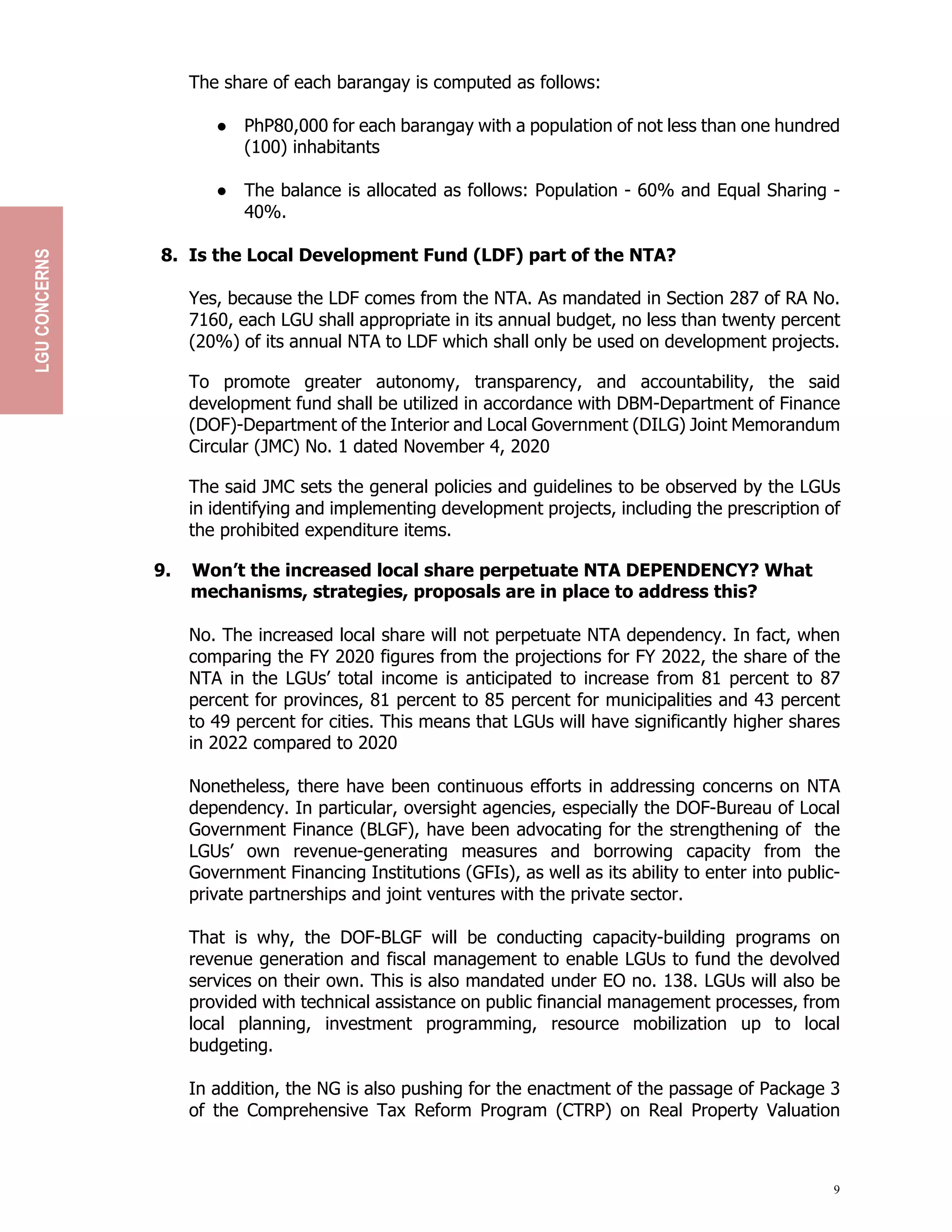 9
The share of each barangay is computed as follows:
● PhP80,000 for each barangay with a population of not less than one hundred
(100) inhabitants
● The balance is allocated as follows: Population - 60% and Equal Sharing -
40%.
8. Is the Local Development Fund (LDF) part of the NTA?
Yes, because the LDF comes from the NTA. As mandated in Section 287 of RA No.
7160, each LGU shall appropriate in its annual budget, no less than twenty percent
(20%) of its annual NTA to LDF which shall only be used on development projects.
To promote greater autonomy, transparency, and accountability, the said
development fund shall be utilized in accordance with DBM-Department of Finance
(DOF)-Department of the Interior and Local Government (DILG) Joint Memorandum
Circular (JMC) No. 1 dated November 4, 2020
The said JMC sets the general policies and guidelines to be observed by the LGUs
in identifying and implementing development projects, including the prescription of
the prohibited expenditure items.
9. Won’t the increased local share perpetuate NTA DEPENDENCY? What
mechanisms, strategies, proposals are in place to address this?
No. The increased local share will not perpetuate NTA dependency. In fact, when
comparing the FY 2020 figures from the projections for FY 2022, the share of the
NTA in the LGUs’ total income is anticipated to increase from 81 percent to 87
percent for provinces, 81 percent to 85 percent for municipalities and 43 percent
to 49 percent for cities. This means that LGUs will have significantly higher shares
in 2022 compared to 2020
Nonetheless, there have been continuous efforts in addressing concerns on NTA
dependency. In particular, oversight agencies, especially the DOF-Bureau of Local
Government Finance (BLGF), have been advocating for the strengthening of the
LGUs’ own revenue-generating measures and borrowing capacity from the
Government Financing Institutions (GFIs), as well as its ability to enter into public-
private partnerships and joint ventures with the private sector.
That is why, the DOF-BLGF will be conducting capacity-building programs on
revenue generation and fiscal management to enable LGUs to fund the devolved
services on their own. This is also mandated under EO no. 138. LGUs will also be
provided with technical assistance on public financial management processes, from
local planning, investment programming, resource mobilization up to local
budgeting.
In addition, the NG is also pushing for the enactment of the passage of Package 3
of the Comprehensive Tax Reform Program (CTRP) on Real Property Valuation
LGU
CONCERNS
 