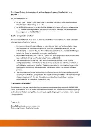 Q: Is the verification of the short circuit withstand strength required for all circuits of an
ASSEMBLY?
No, it is not required for:
• An ASS EMBLY having a rated short-time −− withstand current or rated conditional short
circuit current not exceeding 10 kA r.m.s.
• An ASSEMBLY protected by current-limiting devices having a cut-off current not exceeding
17 kA at the maximum permitted prospective short-circuit current at the terminals of the
incoming circuit of the ASSEMBLY.
Q: Who is responsible for what?
The various stake holders must focus on their responsibilities, whilst working in a team with all the
other parties involved in the process.
• Purchasers and specifiers should view an assembly as a ‘black box' and specify the inputs
and outputs to the assembly and define the interfaces between the assembly and the
outside world. To assist in this, the standard includes a check list in Annex CC identifying the
details that should be provided in a complete specification.
• Original Manufacturer (CUBIC, ELSTEEL, Legrand etc) does design verifications and assumes
responsibility for the proper functionality of tested ASSEMBLIES.
• The assembly manufacturer (eg. Dara Switchboards ) is responsible for the internal
configuration and the performance of the assembly, relative to the external parameters as
defined by the purchaser or specifier. They also responsible for correctly incorporating the
components and ensuring the design meets specification, and is fully verified and fit for
purpose.
• The assembly manufacturer, or combination of manufacturers (original manufacturer and
assembly manufacturer), is regarded as the experts and they must have sufficient knowledge
of assemblies to satisfy this role (Accreditations and sufficient switchboard building
experience may be considered in evaluating this)
Q: What does this all mean?
Compliance with the new standard will be compulsory once this standard supersede AS/NZS 3439
series. All assemblies must be shown to meet minimum safety and performance standards by design
and routine verification. Many of the alternatives to type testing rely on interpolation from a tested
reference design.
Prepared By:
Shanaka Unantenne Bsc. Eng (Hons), MIEAust, MIET, MIEEE
Engineering Division- Dara Switchboards
 