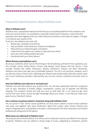 SNEHA	
  (Society	
  for	
  Nutrition,	
  Education	
  and	
  Health	
  Action)	
  	
  I	
  	
  www.snehamumbai.org	
  
	
  
	
  
	
  
	
  
	
   Page	
  1	
  
	
  
Frequently	
  Asked	
  Questions	
  about	
  Palliative	
  Care	
  
	
  
	
  
What	
  is	
  Palliative	
  Care?	
  
Palliative	
  care	
  is	
  specialized	
  medical	
  care	
  that	
  focuses	
  on	
  providing	
  relief	
  from	
  the	
  symptoms	
  and	
  
stress	
  of	
  a	
  serious	
  illness.	
  It	
  is	
  provided	
  by	
  a	
  specially-­‐trained	
  team	
  of	
  doctors,	
  nurses	
  and	
  other	
  
specialists	
  who	
  work	
  together	
  with	
  your	
  other	
  doctors	
  to	
  provide	
  an	
  extra	
  layer	
  of	
  support.	
  The	
  goal	
  
is	
  to	
  improve	
  your	
  quality	
  of	
  life.	
  
To	
  do	
  this,	
  the	
  palliative	
  care	
  team	
  will:	
  
•   Relieve	
  your	
  symptoms	
  and	
  distress	
  
•   Help	
  you	
  better	
  understand	
  your	
  disease	
  and	
  diagnosis	
  
•   Help	
  clarify	
  your	
  treatment	
  goals	
  and	
  options	
  
•   Understand	
  and	
  support	
  your	
  ability	
  to	
  cope	
  with	
  your	
  illness	
  
•   Assist	
  you	
  with	
  making	
  medical	
  decisions	
  
•   Coordinate	
  with	
  your	
  other	
  doctors	
  
	
  
Which	
  illnesses	
  need	
  palliative	
  care?	
  
All	
  serious	
  conditions	
  which	
  can	
  be	
  life-­‐limiting	
  or	
  life-­‐threatening,	
  will	
  benefit	
  from	
  palliative	
  care.	
  
This	
   includes	
   cancer,	
   kidney	
   failure,	
   chronic	
   lung	
   disease,	
   heart	
   disease	
   and	
   liver	
   failure.	
   It	
   also	
  
includes	
   illnesses	
   like	
   stroke,	
   Parkinson’s	
   disease,	
   Alzheimer’s	
   disease	
   and	
   other	
   dementias.	
  
Palliative	
  care	
  teams	
  also	
  take	
  care	
  of	
  bedridden	
  patients.	
  This	
  list	
  is	
  not	
  exclusive,	
  however,	
  and	
  if	
  
you	
  feel	
  you	
  have	
  an	
  illness	
  that	
  is	
  affecting	
  your	
  physical	
  and	
  mental	
  health	
  adversely,	
  please	
  reach	
  
out	
  to	
  your	
  healthcare	
  providers.	
  Alternatively,	
  you	
  can	
  also	
  contact	
  a	
  palliative	
  care	
  team	
  close	
  to	
  
you.	
  
	
  
How	
  Can	
  Palliative	
  Care	
  help	
  me	
  or	
  my	
  loved	
  one?	
  
Palliative	
  Care	
  will	
  help	
  improve	
  your	
  quality	
  of	
  life.	
  You	
  will	
  have	
  substantial	
  relief	
  from	
  symptoms	
  
such	
   as	
   pain,	
   shortness	
   of	
   breath,	
   fatigue,	
   constipation,	
   nausea,	
   loss	
   of	
   appetite	
   and	
   difficulty	
  
sleeping.	
   This	
   symptom	
   control	
   will	
   help	
   you	
   carry	
   on	
   with	
   daily	
   life.	
   It	
   can	
   help	
   you	
   get	
   more	
  
control	
  over	
  your	
  illness,	
  mainly	
  through	
  knowledge	
  about	
  your	
  illness.	
  It	
  can	
  help	
  you	
  match	
  your	
  
goals	
  to	
  your	
  treatment	
  choices.	
  
	
  
Can	
  I	
  continue	
  my	
  primary	
  doctor’s	
  treatment	
  along	
  with	
  Palliative	
  Care?	
  
Yes	
  of	
  course!	
  In	
  fact,	
  recent	
  cancer	
  guidelines	
  say	
  that	
  cancer	
  patients	
  should	
  receive	
  palliative	
  
care	
   early,	
   and	
   together	
   with	
   other	
   treatments.	
   Apart	
   from	
   cancer,	
   other	
   serious	
   illnesses	
   also	
  
require	
  integrated	
  care,	
  and	
  palliative	
  care	
  plays	
  a	
  role	
  along	
  with	
  the	
  other	
  physicians	
  and	
  medical	
  
professionals	
  taking	
  care	
  of	
  the	
  patient.	
  
	
  
What	
  issues	
  are	
  addressed	
  in	
  Palliative	
  Care?	
  
The	
  physical	
  and	
  emotional	
  effects	
  of	
  an	
  illness	
  and	
  its	
  treatment	
  may	
  be	
  very	
  different	
  from	
  person	
  
to	
  person.	
  Palliative	
  care	
  can	
  address	
  a	
  broad	
  range	
  of	
  issues,	
  integrating	
  an	
  individual’s	
  specific	
  
 