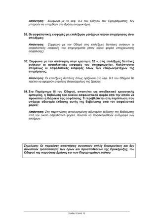Απάντηση: Σύµφωνα µε το κεφ. 9.2 του Οδηγού του Προγράµµατος, δεν
   µπορούν να υπαχθούν στη δράση αναψυκτήρια.


52. Οι ασφαλιστικές εισφορές µη επιλέξιµου µετόχου/εταίρου επιχείρησης είναι
    επιλέξιµες;

   Απάντηση: Σύµφωνα µε τον Οδηγό στις επιλέξιµες δαπάνες ανήκουν οι
   ασφαλιστικές εισφορές του επιχειρηµατία (στον κύριο φορέα υποχρεωτικής
   ασφάλισης).


53. Σύµφωνα µε την απάντηση στην ερώτηση 52 «..στις επιλέξιµες δαπάνες
    ανήκουν οι ασφαλιστικές εισφορές του επιχειρηµατία». Καλύπτονται
    εποµένως οι ασφαλιστικές εισφορές όλων των εταίρων/µετόχων της
    επιχείρησης;

   Απάντηση: Οι επιλέξιµες δαπάνες όπως ορίζονται στο κεφ. 9.3 του Οδηγού θα
   πρέπει να αφορούν στην/στις δικαιούχο/ους της δράσης.


54. Στο Παράρτηµα ΙΙΙ του Οδηγού, απαιτείται ως αποδεικτικό εργασιακής
    εµπειρίας, η Βεβαίωση του οικείου ασφαλιστικού φορέα από την οποία να
    προκύπτει η διάρκεια της ασφάλισης. Τι προβλέπεται στη περίπτωση που
    υπάρχει αδυναµία έκδοσης αυτής της Βεβαίωσης από τον ασφαλιστικό
    φορέα;

   Απάντηση: Στις περιπτώσεις αιτιολογηµένης αδυναµίας έκδοσης της Βεβαίωσης
   από τον οικείο ασφαλιστικό φορέα, δύναται να προσκοµισθούν αντίγραφα των
   ενσήµων.




Σηµείωση: Οι παρούσες απαντήσεις συνιστούν απλές διευκρινίσεις και δεν
συνιστούν τροποποίηση των όρων και προϋποθέσεων της Προκήρυξης, του
Οδηγού της παρούσας ∆ράσης και των Παραρτηµάτων τούτου.




                              Σελίδα 10 από 10
 
