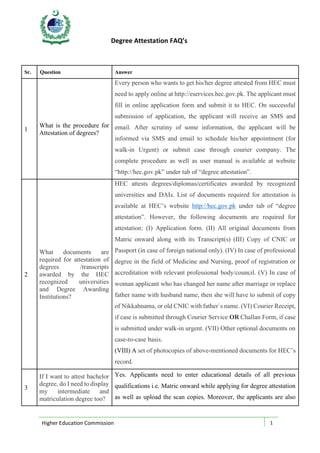 Degree Attestation FAQ’s
Higher Education Commission 1
Sr. Question Answer
1
What is the procedure for
Attestation of degrees?
Every person who wants to get his/her degree attested from HEC must
need to apply online at http://eservices.hec.gov.pk. The applicant must
fill in online application form and submit it to HEC. On successful
submission of application, the applicant will receive an SMS and
email. After scrutiny of some information, the applicant will be
informed via SMS and email to schedule his/her appointment (for
walk-in Urgent) or submit case through courier company. The
complete procedure as well as user manual is available at website
“http://hec.gov.pk” under tab of “degree attestation”.
2
What documents are
required for attestation of
degrees /transcripts
awarded by the HEC
recognized universities
and Degree Awarding
Institutions?
HEC attests degrees/diplomas/certificates awarded by recognized
universities and DAIs. List of documents required for attestation is
available at HEC’s website http://hec.gov.pk under tab of “degree
attestation”. However, the following documents are required for
attestation: (I) Application form. (II) All original documents from
Matric onward along with its Transcript(s) (III) Copy of CNIC or
Passport (in case of foreign national only). (IV) In case of professional
degree in the field of Medicine and Nursing, proof of registration or
accreditation with relevant professional body/council. (V) In case of
woman applicant who has changed her name after marriage or replace
father name with husband name, then she will have to submit of copy
of Nikkahnama, or old CNIC with father`s name. (VI) Courier Receipt,
if case is submitted through Courier Service OR Challan Form, if case
is submitted under walk-in urgent. (VII) Other optional documents on
case-to-case basis.
(VIII) A set of photocopies of above-mentioned documents for HEC’s
record.
3
If I want to attest bachelor
degree, do I need to display
my intermediate and
matriculation degree too?
Yes. Applicants need to enter educational details of all previous
qualifications i.e. Matric onward while applying for degree attestation
as well as upload the scan copies. Moreover, the applicants are also
 