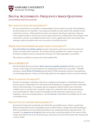 p. 1 of 2
DIGITAL ACCESSIBILITY: FREQUENTLY ASKED QUESTIONS
accessibility.huit.harvard.edu
WHY SHOULD I STRIVE FOR ACCESSIBILITY?
We most often think of accessibility as making digital content usable for people with disabilities,
but the benefits do not stop there. Increasing accessibility can also improve the usability of your
content for everyone. Following best practices can improve overall user experience, help non-
native English speakers, and increase search engine optimization. Additionally, when designers and
contributors consider accessibility from the start, it can be significantly faster and cheaper than
waiting to address problems after users encounter accessibility barriers.
WHERE CAN I FIND INFORMATION ABOUT DIGITAL ACCESSIBILITY?
Harvard’s Online Accessibility website provides instructions and resources for the creation of
widely accessible online materials. The website includes guidelines for content creators and
developers, helpful resources, and specific techniques for improving digital accessibility.
The website is available to anyone with a HarvardKey/PIN.
WHAT IS WCAG 2.0?
The World Wide Web Consortium’s Web Content Accessibility Guidelines (WCAG) version 2.0
“covers a wide range of recommendations for making Web content more accessible.” WebAIM
provides a simple WCAG 2.0 Checklist specifically for HTML documents. However, the guidelines
are technology agnostic, so they can be broadly applied to most digital resources, not just websites.
WHAT IS ASSISTIVE TECHNOLOGY?
Assistive technologies, sometimes referred to as adaptive technologies or rehabilitative devices,
promote greater independence for individuals with disabilities by changing how these individuals
interact with technology. For example, speech recognition software allows users with hand
mobility issues to interact with a computer using voice commands rather than manipulating a
mouse and keyboard. Other assistive technologies include alternative input devices, screen
magnifiers, and screen reading software. See the Glossary of the Online Accessibility site for more
accessibility terms.
HOW DO I TEST MY CONTENT FOR ACCESSIBILITY?
Automated testing tools can identify up to half of the accessibility issues, which is a good start.
Manual testing with assistive technologies (such as JAWS, NVDA, or Dragon Naturally Speaking) is
still recommended to uncover additional problems not readily detected by automated tools. For
example, if an image has an alt tag that does not provide a useful description of the content of that
image, the problem will not be found during an automated scan, but will be found when testing with
a screen reader.
 