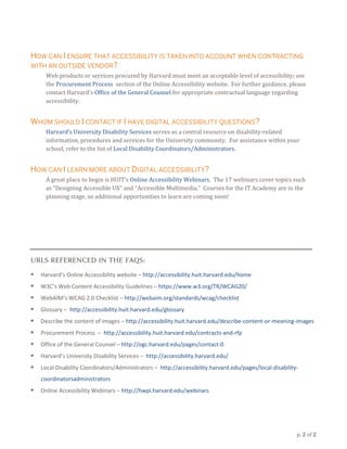 p. 2 of 2
HOW CAN I ENSURE THAT ACCESSIBILITY IS TAKEN INTO ACCOUNT WHEN CONTRACTING
WITH AN OUTSIDE VENDOR?
Web products or services procured by Harvard must meet an acceptable level of accessibility; see
the Procurement Process section of the Online Accessibility website. For further guidance, please
contact Harvard’s Office of the General Counsel for appropriate contractual language regarding
accessibility.
WHOM SHOULD I CONTACT IF I HAVE DIGITAL ACCESSIBILITY QUESTIONS?
Harvard’s University Disability Services serves as a central resource on disability-related
information, procedures and services for the University community. For assistance within your
school, refer to the list of Local Disability Coordinators/Administrators.
HOW CAN I LEARN MORE ABOUT DIGITAL ACCESSIBILITY?
A great place to begin is HUIT’s Online Accessibility Webinars. The 17 webinars cover topics such
as “Designing Accessible UX” and “Accessible Multimedia.” Courses for the IT Academy are in the
planning stage, so additional opportunities to learn are coming soon!
URLS REFERENCED IN THE FAQS:
 Harvard’s Online Accessibility website – http://accessibility.huit.harvard.edu/home
 W3C’s Web Content Accessibility Guidelines – https://www.w3.org/TR/WCAG20/
 WebAIM’s WCAG 2.0 Checklist – http://webaim.org/standards/wcag/checklist
 Glossary – http://accessibility.huit.harvard.edu/glossary
 Describe the content of images – http://accessibility.huit.harvard.edu/describe-content-or-meaning-images
 Procurement Process – http://accessibility.huit.harvard.edu/contracts-and-rfp
 Office of the General Counsel – http://ogc.harvard.edu/pages/contact-0
 Harvard’s University Disability Services – http://accessibility.harvard.edu/
 Local Disability Coordinators/Administrators – http://accessibility.harvard.edu/pages/local-disability-
coordinatorsadministrators
 Online Accessibility Webinars – http://hwpi.harvard.edu/webinars
 