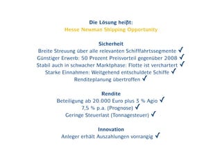 Die Lösung heißt:
           Hesse Newman Shipping Opportunity

                           Sicherheit
 Breite Streuung über alle relevanten Schifffahrtssegmente ✓
Günstiger Erwerb: 50 Prozent Preisvorteil gegenüber 2008 ✓
Stabil auch in schwacher Marktphase: Flotte ist verchartert ✓
    Starke Einnahmen: Weitgehend entschuldete Schiffe ✓
                 Renditeplanung übertroffen ✓

                          Rendite
        Beteiligung ab 20.000 Euro plus 3 % Agio   ✓
                  7,5 % p.a. (Prognose) ✓
           Geringe Steuerlast (Tonnagesteuer) ✓

                         Innovation
          Anleger erhält Auszahlungen vorrangig   ✓
 