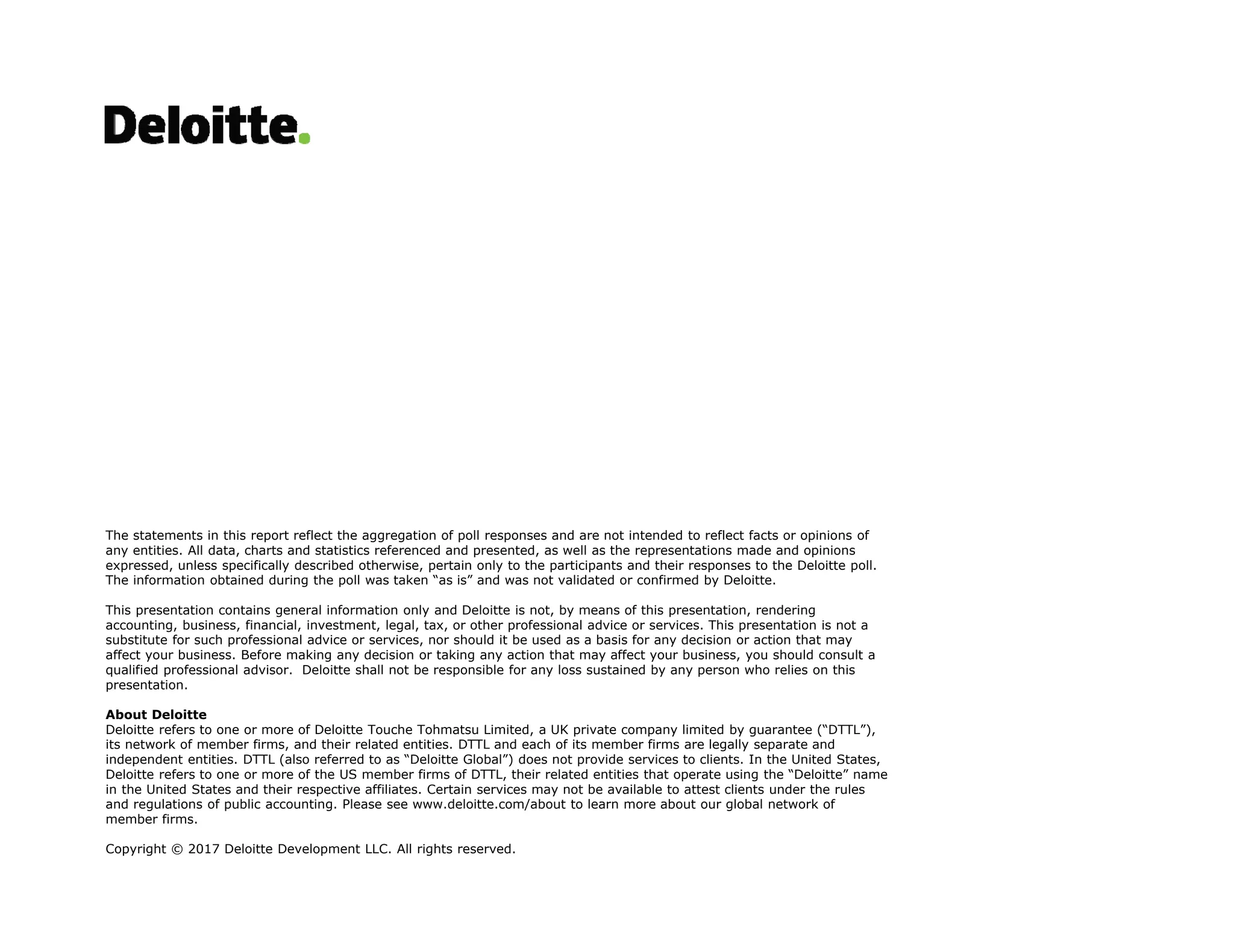 The statements in this report reflect the aggregation of poll responses and are not intended to reflect facts or opinions of
any entities. All data, charts and statistics referenced and presented, as well as the representations made and opinions
expressed, unless specifically described otherwise, pertain only to the participants and their responses to the Deloitte poll.
The information obtained during the poll was taken “as is” and was not validated or confirmed by Deloitte.
This presentation contains general information only and Deloitte is not, by means of this presentation, rendering
accounting, business, financial, investment, legal, tax, or other professional advice or services. This presentation is not a
substitute for such professional advice or services, nor should it be used as a basis for any decision or action that may
affect your business. Before making any decision or taking any action that may affect your business, you should consult a
qualified professional advisor. Deloitte shall not be responsible for any loss sustained by any person who relies on this
presentation.
About Deloitte
Deloitte refers to one or more of Deloitte Touche Tohmatsu Limited, a UK private company limited by guarantee (“DTTL”),
its network of member firms, and their related entities. DTTL and each of its member firms are legally separate and
independent entities. DTTL (also referred to as “Deloitte Global”) does not provide services to clients. In the United States,
Deloitte refers to one or more of the US member firms of DTTL, their related entities that operate using the “Deloitte” name
in the United States and their respective affiliates. Certain services may not be available to attest clients under the rules
and regulations of public accounting. Please see www.deloitte.com/about to learn more about our global network of
member firms.
Copyright © 2017 Deloitte Development LLC. All rights reserved.
 