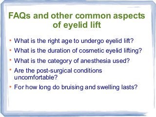 FAQs and other common aspects
of eyelid lift

What is the right age to undergo eyelid lift?

What is the duration of cosmetic eyelid lifting?

What is the category of anesthesia used?

Are the post-surgical conditions
uncomfortable?

For how long do bruising and swelling lasts?
 