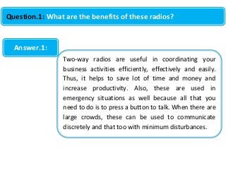 Question.1: What are the benefits of these radios?

Answer.1:
Two-way radios are useful in coordinating your
business activities efficiently, effectively and easily.
Thus, it helps to save lot of time and money and
increase productivity. Also, these are used in
emergency situations as well because all that you
need to do is to press a button to talk. When there are
large crowds, these can be used to communicate
discretely and that too with minimum disturbances.

 