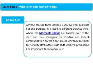 Question.2: Who uses this sort of radio?

Answer.2:
Anyone can use these devices, even five year old kids!
For this purpose, it is used in different organizations,
where the Motorola radios are handed over to the
staff and their managers for effective and instant
communication on the floor. This is why they are ideal
for security staff, office staff, shift workers, production
line inspectors, farm workers etc.

 