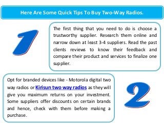 Here Are Some Quick Tips To Buy Two-Way Radios.
The first thing that you need to do is choose a
trustworthy supplier. Research them online and
narrow down at least 3-4 suppliers. Read the past
clients reviews to know their feedback and
compare their product and services to finalize one
supplier.
Opt for branded devices like - Motorola digital two
way radios or Kirisun two way radios as they will
give you maximum returns on your investment.
Some suppliers offer discounts on certain brands
and hence, check with them before making a
purchase.

 