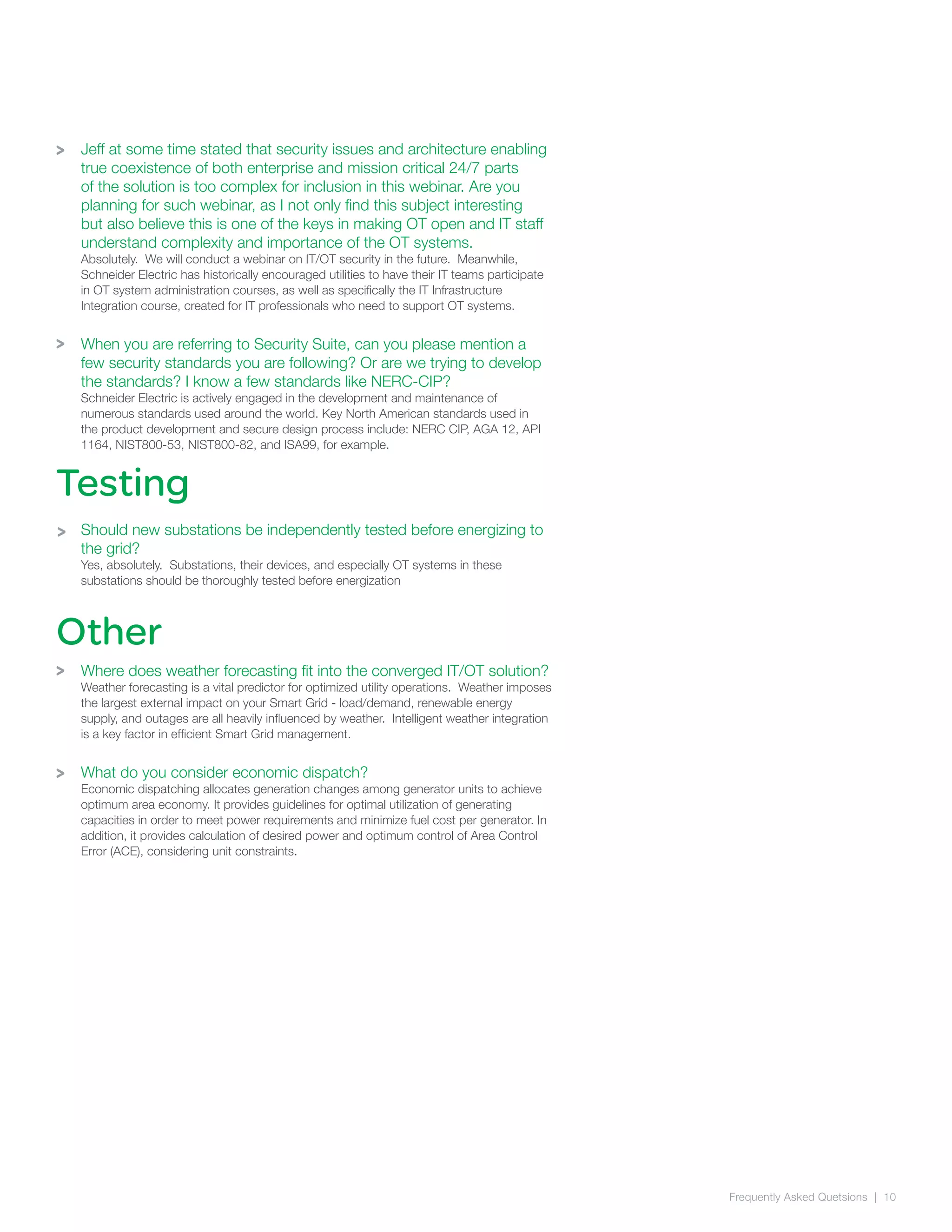 Frequently Asked Quetsions | 10
>
>
Testing
Jeff at some time stated that security issues and architecture enabling
true coexistence of both enterprise and mission critical 24/7 parts
of the solution is too complex for inclusion in this webinar. Are you
planning for such webinar, as I not only find this subject interesting
but also believe this is one of the keys in making OT open and IT staff
understand complexity and importance of the OT systems.
Absolutely. We will conduct a webinar on IT/OT security in the future. Meanwhile,
Schneider Electric has historically encouraged utilities to have their IT teams participate
in OT system administration courses, as well as specifically the IT Infrastructure
Integration course, created for IT professionals who need to support OT systems.
When you are referring to Security Suite, can you please mention a
few security standards you are following? Or are we trying to develop
the standards? I know a few standards like NERC-CIP?
Schneider Electric is actively engaged in the development and maintenance of
numerous standards used around the world. Key North American standards used in
the product development and secure design process include: NERC CIP, AGA 12, API
1164, NIST800-53, NIST800-82, and ISA99, for example.
Should new substations be independently tested before energizing to
the grid?
Yes, absolutely. Substations, their devices, and especially OT systems in these
substations should be thoroughly tested before energization
Where does weather forecasting fit into the converged IT/OT solution?
Weather forecasting is a vital predictor for optimized utility operations. Weather imposes
the largest external impact on your Smart Grid - load/demand, renewable energy
supply, and outages are all heavily influenced by weather. Intelligent weather integration
is a key factor in efficient Smart Grid management.
What do you consider economic dispatch?
Economic dispatching allocates generation changes among generator units to achieve
optimum area economy. It provides guidelines for optimal utilization of generating
capacities in order to meet power requirements and minimize fuel cost per generator. In
addition, it provides calculation of desired power and optimum control of Area Control
Error (ACE), considering unit constraints.
Other
>
>
>
 